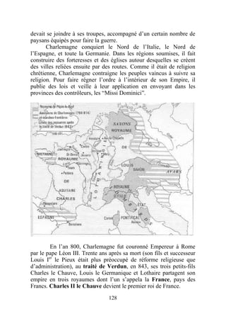 devait se joindre à ses troupes, accompagné d’un certain nombre de
paysans équipés pour faire la guerre.
       Charlemagne conquiert le Nord de l’Italie, le Nord de
l’Espagne, et toute la Germanie. Dans les régions soumises, il fait
construire des forteresses et des églises autour desquelles se créent
des villes reliées ensuite par des routes. Comme il était de religion
chrétienne, Charlemagne contraigne les peuples vaincus à suivre sa
religion. Pour faire régner l’ordre à l’intérieur de son Empire, il
publie des lois et veille à leur application en envoyant dans les
provinces des contrôleurs, les “Missi Dominici”.




        En l’an 800, Charlemagne fut couronné Empereur à Rome
par le pape Léon III. Trente ans après sa mort (son fils et successeur
Louis Ier le Pieux était plus préoccupé de réforme religieuse que
d’administration), au traité de Verdun, en 843, ses trois petits-fils
Charles le Chauve, Louis le Germanique et Lothaire partagent son
empire en trois royaumes dont l’un s’appela la France, pays des
Francs. Charles II le Chauve devient le premier roi de France.
                                 128
 