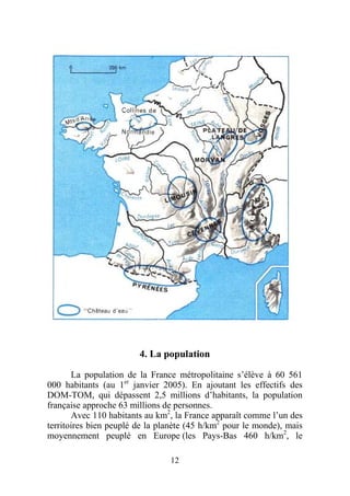 4. La population

       La population de la France métropolitaine s’élève à 60 561
000 habitants (au 1er janvier 2005). En ajoutant les effectifs des
DOM-TOM, qui dépassent 2,5 millions d’habitants, la population
française approche 63 millions de personnes.
       Avec 110 habitants au km2, la France apparaît comme l’un des
territoires bien peuplé de la planète (45 h/km2 pour le monde), mais
moyennement peuplé en Europe (les Pays-Bas 460 h/km2, le

                                12
 