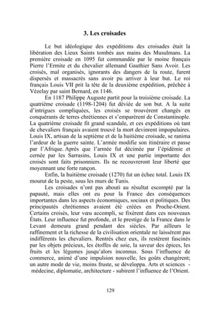 3. Les croisades

       Le but idéologique des expéditions des croisades était la
libération des Lieux Saints tombés aux mains des Musulmans. La
première croisade en 1095 fut commandée par le moine français
Pierre l’Ermite et du chevalier allemand Gauthier Sans Avoir. Les
croisés, mal organisés, ignorants des dangers de la route, furent
dispersés et massacrés sans avoir pu arriver à leur but. Le roi
français Louis VII prit la tête de la deuxième expédition, prêchée à
Vézelay par saint Bernard, en 1146.
       En 1187 Philippe Auguste partit pour la troisième croisade. La
quatrième croisade (1198-1204) fut déviée de son but. A la suite
d’intrigues compliquées, les croisés se trouvèrent changés en
conquérants de terres chrétiennes et s’emparèrent de Constantinople.
La quatrième croisade fit grand scandale, et ces expéditions où tant
de chevaliers français avaient trouvé la mort devinrent impopulaires.
Louis IX, artisan de la septième et de la huitième croisade, se ranima
l’ardeur de la guerre sainte. L’armée modifie son itinéraire et passe
par l’Afrique. Après que l’armée fut décimée par l’épidémie et
cernée par les Sarrasins, Louis IX et une partie importante des
croisés sont faits prisonniers. Ils ne recouvreront leur liberté que
moyennant une forte rançon.
       Enfin, la huitième croisade (1270) fut un échec total. Louis IX
mourut de la peste, sous les murs de Tunis.
       Les croisades n’ont pas abouti au résultat escompté par la
papauté, mais elles ont eu pour la France des conséquences
importantes dans les aspects économiques, sociaux et politiques. Des
principautés chrétiennes avaient été créées en Proche-Orient.
Certains croisés, leur vœu accompli, se fixèrent dans ces nouveaux
États. Leur influence fut profonde, et le prestige de la France dans le
Levant demeura grand pendant des siècles. Par ailleurs le
raffinement et la richesse de la civilisation orientale ne laissèrent pas
indifférents les chevaliers. Rentrés chez eux, ils restèrent fascinés
par les objets précieux, les étoffes de soie, la saveur des épices, les
fruits et les légumes jusqu’alors inconnus. Sous l’influence de
commerce, animé d’une impulsion nouvelle, les goûts changèrent;
un autre mode de vie, moins fruste, se développa. Arts et sciences -
 médecine, diplomatie, architecture - subirent l’influence de l’Orient.


                                  129
 