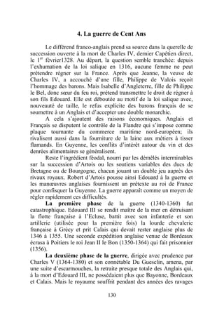 4. La guerre de Cent Ans

        Le différend franco-anglais prend sa source dans la querelle de
succession ouverte à la mort de Charles IV, dernier Capétien direct,
le 1er février1328. Au départ, la question semble tranchée: depuis
l’exhumation de la loi salique en 1316, aucune femme ne peut
prétendre régner sur la France. Après que Jeanne, la veuve de
Charles IV, a accouché d’une fille, Philippe de Valois reçoit
l’hommage des barons. Mais Isabelle d’Angleterre, fille de Philippe
le Bel, donc sœur du feu roi, prétend transmettre le droit de régner à
son fils Edouard. Elle est déboutée au motif de la loi salique avec,
nouveauté de taille, le refus explicite des barons français de se
soumettre à un Anglais et d’accepter une double monarchie.
        A cela s’ajoutent des raisons économiques. Anglais et
Français se disputent le contrôle de la Flandre qui s’impose comme
plaque tournante du commerce maritime nord-européen; ils
rivalisent aussi dans la fourniture de la laine aux métiers à tisser
flamands. En Guyenne, les conflits d’intérêt autour du vin et des
denrées alimentaires se généralisent.
        Reste l’ingrédient féodal, nourri par les démêlés interminables
sur la succession d’Artois ou les soutiens variables des ducs de
Bretagne ou de Bourgogne, chacun jouant un double jeu auprès des
rivaux royaux. Robert d’Artois pousse ainsi Edouard à la guerre et
les manœuvres anglaises fournissent un prétexte au roi de France
pour confisquer la Guyenne. La guerre apparaît comme un moyen de
régler rapidement ces difficultés.
        La première phase de la guerre (1340-1360) fut
catastrophique. Edouard III se rendit maître de la mer en détruisant
la flotte française à l’Ecluse, battit avec son infanterie et son
artillerie (utilisée pour la première fois) la lourde chevalerie
française à Grécy et prit Calais qui devait rester anglaise plus de
1346 à 1355. Une seconde expédition anglaise venue de Bordeaux
écrasa à Poitiers le roi Jean II le Bon (1350-1364) qui fait prisonnier
(1356).
        La deuxième phase de la guerre, dirigée avec prudence par
Charles V (1364-1380) et son connétable Du Guesclin, amena, par
une suite d’escarmouches, la retraite presque totale des Anglais qui,
à la mort d’Edouard III, ne possédaient plus que Bayonne, Bordeaux
et Calais. Mais le royaume souffrit pendant des années des ravages

                                 130
 