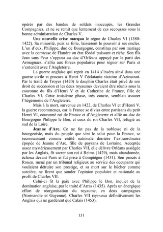 opérés par des bandes de soldats inoccupés, les Grandes
Compagnies, et ne se remit que lentement de ces secousses sous la
bonne administration de Charles V.
       Une nouvelle crise marqua le règne de Charles VI (1380-
1422). Sa minorité, puis sa folie, laissèrent le pouvoir à ses oncles.
L’un d’eux, Philippe, duc de Bourgogne, constitua par son mariage
avec la comtesse de Flandre un état féodal puissant et riche. Son fils
Jean sans Peur s’opposa au duc d’Orléans appuyé par le parti des
Armagnacs, s’allia aux forces populaires pour régner sur Paris et
s’entendit avec l’Angleterre.
       La guerre anglaise qui reprit en 1414 s’inséra ainsi dans une
guerre civile et procura à Henri V l’éclatante victoire d’Azincourt.
Par le traité de Troyes (1420) le dauphin Charles était privé de son
droit de succession et les deux royaumes devaient être réunis sous la
couronne du fils d’Henri V et de Catherine de France, fille de
Charles VI. Cette troisième phase, très courte, semblait assurer
l’hégémonie de l’Angleterre.
       Mais à la mort, survenue en 1422, de Charles VI et d’Henri V,
la guerre recommença, car la France se divisa entre partisans du petit
Henri VI, couronné roi de France et d’Angleterre et allié au duc de
Bourgogne Philippe le Bon, et ceux du roi Charles VII, réfugié au
sud de la Loire.
       Jeanne d’Arc. Ce ne fut pas de la noblesse ni de la
bourgeoisie, mais du peuple que vint le salut pour la France, se
reconnaissant comme entité nationale derrière l’extraordinaire
épopée de Jeanne d’Arc, fille de paysans de Lorraine. Acceptée
assez mystérieusement par Charles VII, elle délivre Orléans assiégée
par les Anglais, fit sacrer son roi à Reims (1429), mais abandonnée,
échoua devant Paris et fut prise à Compiègne (1431). Son procès à
Rouen, mené par un tribunal religieux au service des occupants qui
voulaient détruire son prestige, et sa mort sur le bûcher comme
sorcière, ne firent que souder l’opinion populaire et nationale au
profit de Charles VII.
       Celui-ci fit la paix avec Philippe le Bon, inquiet de la
domination anglaise, par le traité d’Arras (1435). Après un énergique
effort de réorganisation du royaume, en deux campagnes
(Normandie et Guyenne), Charles VII repoussa définitivement les
Anglais qui ne gardèrent que Calais (1453).


                                 131
 