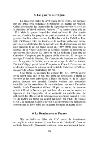 5. Les guerres de religion

       La deuxième partie du XVIe siècle (1559-1610), est marquée
par une grave crise religieuse et politique: les guerres de religion.
Celles-ci sont nées des incertitudes de la politique royale vis-à-vis de
la Réforme. D’abord tolérant, François Ier se tourne contre elle en
1535. Mais la guerre l’empêche, ainsi qu’Henri II, plus hostile
encore, d’arrêter les progrès du parti protestant qui a à sa tête de
grandes familles nobles comme les Bourbons et les Châtillon. Une
lutte d’influence entre ces familles et la noblesse catholique menée
par Guise se déclenche dès la mort d’Henri II, d’abord sous son fils
aîné François II qui ne règne qu’un an (1559-1560), puis sous la
régence de sa veuve Catherine de Médicis, rendant la minorité de
leur second fils Charles IX (1560-1574). La politique d’équilibre de
Catherine n’empêche pas la guerre civile d’éclater. Et lorsque le
mariage d’Henri de Navarre, fils d’Antoine de Bourbon, est célébré
avec Marguerite de Valois, sœur du roi, et que le chef protestant,
l’amiral Coligny, paraît devoir l’emporter au Conseil, l’assassinat de
ce dernier provoque le retournement brutal de Catherine et l’affreux
massacre de la Saint-Barthélemy (1572).
       Sous Henri III, troisième fils d’Henri II (1574-1589) la guerre
civile reprit sans que le roi, pris entre les protestants d’Henri de
Navarre et les ultra-catholiques d’Henri de Guise et de la Ligue
puisse imposer son autorité. Certains veulent une monarchie
contrôlée par des assemblées; la haute noblesse retourne à l’anarchie
féodale. Après l’assassinat d’Henri III par un moine, la couronne
échoit à Henri de Navarre qui doit lutter dix ans encore contre les
ligueurs et les Espagnoles et se convertir au catholicisme. Le
ralliement des officiers et de la bourgeoisie d’affaires permet à Henri
IV de mettre un terme au conflit religieux par l’Edit de Nantes
(1598), de restaurer l’autorité royale et d’entreprendre le relèvement
économique du pays, ruiné par la guerre étrangère et guerre civile.


                  6. La Renaissance en France

      Née en Italie au début du XIVe siècle, la Renaissance
accomplit un retour (renascita) aux formes de l’Antiquité. Dans un
contexte favorable (découverte maritime, essor économique) Rome,

                                  132
 