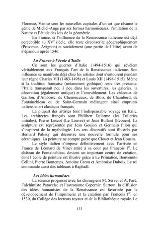 Florence, Venise sont les nouvelles capitales d’un art que résume le
génie de Michel-Ange par ses formes harmonieuses, l’imitation de la
Nature et l’étude des lois de la géométrie.
      En France, si l’influence de la Renaissance italienne est déjà
perceptible au XVe siècle, elle reste circonscrite géographiquement
(Provence, Avignon) et socialement (une partie de l’élite) avant de
s’épanouir après 1546.

        La France à l’école d’Italie
        Ce sont les guerres d’Italie (1494-1516) qui révèlent
véritablement aux Français l’art de la Renaissance italienne. Son
influence se manifeste déjà chez les artistes dont s’entourent pendant
leur règne Charles VII (1483-1498) et Louis XII (1498-1515). Même
si la tradition française (notamment gothique) reste très présente,
l’Italie transparaît peu à peu dans les ouvertures, les galeries, la
décoration (également antique) et l’ameublement. Les châteaux de
Gaillon, d’Amboise, de Chenonceaux, de Blois, de Chambord, de
Fontainebleau ou de Saint-Germain mélangent ainsi emprunts
italiens et art classique français.
        La plupart des artistes font l’indispensable voyage en Italie.
Les architectes français sont Philibert Delorme (les Tuileries
initiales), Pierre Lescot (Le Louvre) et Jean Bullant (Ecouen). La
sculpture est représentée par Jean Goujon et Germain Pilon qui
s’inspirent de la mythologie. Les arts décoratifs sont illustrés par
Bernard Palissy qui découvre une nouvelle formule pour ses
céramiques. La peinture ne compte guère que Clouet et Jean Cousin.
        Le style italien s’impose définitivement avec l’arrivée en
France de Léonard de Vinci attiré à sa cour par François Ier. Le
château de Fontainebleau devient un important centre de création,
dont l’école de peinture est illustre grâce à Le Primatice, Benvenuto
Cellini, Pierre Bontemps, Antoine Caron et Ambroise Dubois. Le roi
commande aussi des tableaux à Raphaël.

       Les idées humanistes
       La science progresse avec les chirurgiens M. Servet et A. Paré,
l’alchimiste Paracelse et l’astronome Copernic. Surtout, la diffusion
des idées humanistes de la Renaissance est favorisée par le
développement de l’imprimerie et la création par François Ier, en
1530, du Collège des lecteurs royaux et de la Bibliothèque royale. Le

                                 133
 