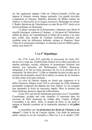 roi fait également adopter l’édit de Villiers-Cotterêts (1539) qui
impose le français comme langue nationale. Les grands écrivains
s’expriment en français: Rabelais, Ronsard, du Bellay (auteur du
Défense et Illustration de la langue française), Montaigne ou encore
J. Bodin, théoricien de l’absolutisme en cette fin du XVIe siècle où la
pensée politique est florissante.
       La phase suivante de la Renaissance s’épanouit sous Henri II
(motifs classiques, colonnes à l’antique…). On passe de l’italianisme
raffiné du décor, de l’ameublement et même de la poésie à un style
plus solide, plus proche de l’antique (colonnes, pilastres) une
synthèse entre les influences italienne, antique et française. Dans
l’élan de la renaissance artistique, le mécénat royal ne faiblira guère,
même sous Henri IV.


                       7. La Ire République

       En 1774, Louis XVI, petit-fils et successeur de Louis XV,
devint roi à vingt ans. Il hérita d'une France où les idées nouvelles en
matière politique, sociale, religieuse et économique faisaient leur
chemin. Les écrivains, tels Montesquieu, Voltaire, Rousseau,
attaquaient à la fois la toute puissance du roi et le principe de la
monarchie “de droit divin”. L'idée se répandait de plus en plus que la
royauté devait prendre conseil de la nation, au moins de ses hommes
les plus riches et les plus instruits.
       La crise de l'ancien régime ne faisait que s'aggraver et le
déficit financier obligea Louis XVI à convoquer les Etats Généraux
(assemblée composée des députés des trois ordres). Le roi comptait
leur demander la levée de nouveaux impôts. Mais la réunion des
Etats Généraux donna le signal de la Révolution.
       Louis XVI, qui devait maintenant gouverner avec I’Assemblée
Constituante, accepta mal cette situation. Il concentra dans les
environs de Paris beaucoup de soldats dans l’espoir d’obliger
l’assemblée à lui obéir. Alors, le peuple de Paris se fut armé et
attaqua la Bastille (symbole de la monarchie absolue) le 14 juillet
1789.
       L’assemblée vota “la déclaration des Droits de l’homme et du
citoyen”, c’était la fin de l’ancien régime. Une foule de parisiens
armés ramena le roi de Versailles à Paris les 5 et 6 octobre 1789.

                                  134
 