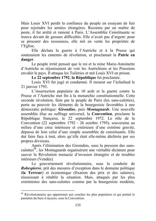 Mais Louis XVI perdit la confiance du peuple en essayant de fuir
pour rejoindre les armées étrangères. Reconnu par un maître de
poste, il fut arrêté et ramené à Paris. L’Assemblée Constituante se
trouva devant de grosses difficultés. Elle n’avait pas d’argent: pour
se procurer des ressources, elle mit en vente les propriétés de
l’Eglise.
       Elle déclara la guerre à l’Autriche et à la Prusse qui
soutenaient les ennemis de révolution, et proclamait la Patrie en
danger.
       Le peuple irrité pensait que le roi et la reine Marie-Antoinette
d’Autriche se réjouissaient de voir les Autrichiens et les Prussiens
envahir le pays. Il attaqua les Tuileries et mit Louis XVI en prison.
       Le 22 septembre 1792, la République fut proclamée.
       Louis XVI fut jugé et condamné. Il mourut sur l’échafaud le
21 janvier 1793.
       L’insurrection populaire du 10 août et la guerre contre la
Prusse et l’Autriche met fin à la monarchie constitutionnelle. Cette
seconde révolution, faite par le peuple de Paris (les sans-culottes),
porta au pouvoir les éléments de la bourgeoisie favorables à une
démocratie politique: Girondins, puis Montagnards. Une nouvelle
assemblée élue au suffrage universel, la Convention, proclame la
République française, le 22 septembre 1972. Le rôle de la
Convention (22 septembre 1792 - 26 octobre 1795), souveraine au
milieu d’une crise intérieure et extérieure d’une extrême gravité,
dépassa de loin celui d’une simple assemblée de constituants. Elle
dut faire face à tout, alors qu’elle était elle-même déchirée par ses
propres divisions.
       Après l’élimination des Girondins, sous la pression des sans-
culottes66, les Montagnards organisèrent une véritable dictature pour
sauver la Révolution menacée d’invasion étrangère et de troubles
intérieurs (Vendée).
       Le gouvernement révolutionnaire, sous la conduite de
Robespierre, prit des mesures d’exception dans le domaine politique
(la Terreur) et économique (fixation des prix et des salaires),
réussissant à rétablir la situation. Mais, attaqués par les plus
extrémistes des sans-culottes comme par la bourgeoisie modérée,

66
  Révolutionnaire qui appartenait aux couches les plus populaires et qui portait le
pantalon du bure à rayures, sous la Convention.

                                       135
 