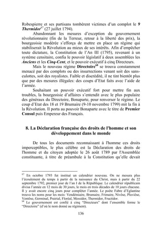 Robespierre et ses partisans tombèrent victimes d’un complot le 9
Thermidor67 (27 juillet 1794).
       Abandonnant les mesures d’exception du gouvernement
révolutionnaire (fin de la Terreur, retour à la liberté des prix), la
bourgeoisie modérée s’efforça de mettre en place un régime qui
stabiliserait la Révolution au mieux de ses intérêts. Afin d’empêcher
toute dictature, la Constitution de l’An III (1795), revenant à un
système censitaire, confia le pouvoir législatif à deux assemblées les
Anciens et les Cinq-Cent, et le pouvoir exécutif à cinq Directeurs.
       Mais le nouveau régime Directoire68 se trouva constamment
menacé par des complots ou des insurrections venant soit des sans-
culottes, soit des royalistes. Faible et discrédité, il ne tint bientôt plus
que par des mesures illégales: des coups d’Etat faits avec l’aide de
l’armée.
       Souhaitant un pouvoir exécutif fort pour mettre fin aux
troubles, la bourgeoisie d’affaires s’entendit avec le plus populaire
des généraux du Directoire, Bonaparte, pour renverser le régime. Le
coup d’Etat des 18 et 19 Brumaire (9-10 novembre 1799) mit la fin à
la Révolution. Il porta au pouvoir Bonaparte avec le titre de Premier
Consul puis Empereur des Français.


  8. La Déclaration française des droits de l'homme et son
               développement dans le monde

       De tous les documents reconnaissant à l'homme ces droits
imperceptibles, le plus célèbre est la Déclaration des droits de
l'homme et du citoyen adoptée le 26 août 1789 par l'Assemblée
constituante, à titre de préambule à la Constitution qu’elle devait


67
    En octobre 1793 fut institué un calendrier nouveau. On ne mesura plus
l’écoulement du temps à partir de la naissance du Christ, mais à partir du 22
septembre 1792, premier jour de l’an I de la République. Le calendrier républicain
divisa l’année en 12 mois de 30 jours, le mois en trois décades de 10 jours chacune.
Il y avait encore cinq jours pour compléter l’année. Le poète Fabre d’Eglantine
trouva les noms pour les mois: Vendémiaire, Brumaire, Frimaire, Nivôse, Pluviôse,
Ventôse, Germinal, Prairial, Floréal, Messidor, Thermidor, Fructidor.
68
   Le gouvernement est confié à cinq “Directeurs” dont l’ensemble forme le
“Directoire” (d’où le nom donné au régiment).

                                       136
 