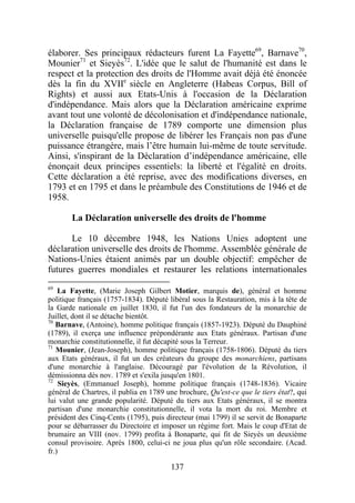 élaborer. Ses principaux rédacteurs furent La Fayette69, Barnave70,
Mounier71 et Sieyès72. L'idée que le salut de l'humanité est dans le
respect et la protection des droits de l'Homme avait déjà été énoncée
dès la fin du XVIIe siècle en Angleterre (Habeas Corpus, Bill of
Rights) et aussi aux Etats-Unis à l'occasion de la Déclaration
d'indépendance. Mais alors que la Déclaration américaine exprime
avant tout une volonté de décolonisation et d'indépendance nationale,
la Déclaration française de 1789 comporte une dimension plus
universelle puisqu'elle propose de libérer les Français non pas d'une
puissance étrangère, mais l’être humain lui-même de toute servitude.
Ainsi, s'inspirant de la Déclaration d’indépendance américaine, elle
énonçait deux principes essentiels: la liberté et l'égalité en droits.
Cette déclaration a été reprise, avec des modifications diverses, en
1793 et en 1795 et dans le préambule des Constitutions de 1946 et de
1958.

       La Déclaration universelle des droits de l'homme

      Le 10 décembre 1948, les Nations Unies adoptent une
déclaration universelle des droits de l'homme. Assemblée générale de
Nations-Unies étaient animés par un double objectif: empêcher de
futures guerres mondiales et restaurer les relations internationales
69
    La Fayette, (Marie Joseph Gilbert Motier, marquis de), général et homme
politique français (1757-1834). Député libéral sous la Restauration, mis à la tête de
la Garde nationale en juillet 1830, il fut l'un des fondateurs de la monarchie de
Juillet, dont il se détache bientôt.
70
   Barnave, (Antoine), homme politique français (1857-1923). Député du Dauphiné
(1789), il exerça une influence prépondérante aux Etats généraux. Partisan d'une
monarchie constitutionnelle, il fut décapité sous la Terreur.
71
   Mounier, (Jean-Joseph), homme politique français (1758-1806). Député du tiers
aux Etats généraux, il fut un des créateurs du groupe des monarchiens, partisans
d'une monarchie à l'anglaise. Découragé par l'évolution de la Révolution, il
démissionna dès nov. 1789 et s'exila jusqu'en 1801.
72
    Sieyès, (Emmanuel Joseph), homme politique français (1748-1836). Vicaire
général de Chartres, il publia en 1789 une brochure, Qu'est-ce que le tiers état?, qui
lui valut une grande popularité. Député du tiers aux Etats généraux, il se montra
partisan d'une monarchie constitutionnelle, il vota la mort du roi. Membre et
président des Cinq-Cents (1795), puis directeur (mai 1799) il se servit de Bonaparte
pour se débarrasser du Directoire et imposer un régime fort. Mais le coup d'Etat de
brumaire an VIII (nov. 1799) profita à Bonaparte, qui fit de Sieyès un deuxième
consul provisoire. Après 1800, celui-ci ne joua plus qu'un rôle secondaire. (Acad.
fr.)

                                        137
 