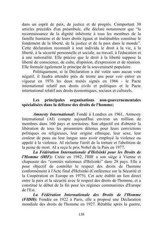 dans un esprit de paix, de justice et de progrès. Comportant 30
articles précédés d'un préambule, elle déclare notamment que “la
reconnaissance de la dignité inhérente à tous les membres de la
famille humaine et de leurs droits égaux et inaliénables constitue le
fondement de la liberté, de la justice et de la paix dans le monde”.
Cette déclaration reconnaît à tout individu le droit à la vie, à la
liberté, à la sécurité personnelle et sociale, au travail, à l'éducation et
à une nationalité. Elle précise que le droit à la liberté suppose la
liberté de conscience, de culte, d'opinion, d'expression et de réunion.
Elle formule également le principe de la souveraineté populaire.
       Politiquement, si la Déclaration a été votée sans aucun vote
négatif, il faudra attendre près de trente ans pour voir entrer en
vigueur en 1976 les deux traités signés en 1966 - le Pacte
international relatif aux droits civils et politiques et le Pacte
international relatif aux droits économiques, sociaux et culturels.

      Les principales organisations non-gouvernementales
spécialisées dans la défense des droits de l'homme;

       Amnesty International: Fondé à Londres en 1961, Amnesty
International (AI) compte aujourd'hui environ un million de
membres dans 160 pays et territoires. Son objectif est d'obtenir la
libération de tous les prisonniers détenus pour leurs convictions
politiques ou religieuses, leur origine ethnique, leur sexe, leur
couleur de peau ou leur langue sans avoir employé la violence ou
appelé à la violence. AI réclame l'arrêt de la torture et l'abolition de
la peine de mort. AI a reçu le prix Nobel de la Paix en 1977.
       La Fédération Internationale d'Helsinki pour les Droits de
l'Homme (IHF): Créée en 1982, l'IHF a son siège à Vienne et
chapeaute des “comités nationaux d'Helsinki” dans 28 pays. Elle a
pour objectif de contrôler le respect des droits de l'homme
conformément à l'Acte final d'Helsinki (Conférence sur la Sécurité et
la Coopération en Europe en 1975). Cet acte établit un lien direct
entre la paix et la sécurité avec le respect des droits de l'homme, et a
constitué le début de la fin pour les régimes communistes d'Europe
de l'Est.
       La Fédération Internationale des Droits de l'Homme
(FIDH): Fondée en 1922 à Paris, elle a proposé une Déclaration
mondiale des droits de l'homme en 1927. Rétablie après la guerre,

                                   138
 