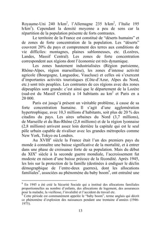 Royaume-Uni 240 h/km2, l’Allemagne 235 h/km2, l’Italie 195
h/km2). Cependant la densité moyenne a peu de sens car la
répartition de la population présente de forts contrastes.
       Le territoire de la France est constitué de “déserts humains” et
de zones de forte concentration de la population. Les “déserts”
couvrent 20% du pays et comprennent des terres aux conditions de
vie difficiles: montagnes, plaines sablonneuses, etc. (Lozères,
Landes, Massif Central). Les zones de forte concentration
correspondent aux régions dont l’économie est très dynamique.
       Les zones hautement industrialisées (Région parisienne,
Rhône-Alpes, région marseillaise), les zones d’intense activité
agricole (Bourgogne, Languedoc, Vaucluse) et celles où s’exercent
d’importantes activités touristiques (Côte-d’Azur, Alpes du Nord,
etc.) sont très peuplées. Les contrastes de ces régions avec des zones
dépeuplées sont grands: c’est ainsi que le département de la Lozère
(sud-est du Massif Central) a 14 habitants au km2 et Paris en a
20 000.
       Paris est jusqu’à présent un véritable problème, à cause de sa
forte concentration humaine. Il s’agit d’une agglomération
hypertrophique, avec 10,3 millions d’habitants, soit plus de 20 % des
citadins du pays. Les aires urbaines du Nord (3,7 millions),
de Marseille et du Bas-Rhône (2,8 millions) et de la région lyonnaise
(2,8 millions) arrivent assez loin derrière la capitale qui est le seul
pôle urbain capable de rivaliser avec les grandes métropoles comme
New York, Tokyo ou Londres.
       Au XVIIIe siècle la France était l’un des premiers pays du
monde à connaître une baisse significative de la mortalité, et à entrer
dans une phase de croissance forte de sa population. Mais du début
du XIXe siècle à la seconde guerre mondiale, l’accroissement fut
modeste en raison d’une baisse précoce de la fécondité. Après 1945,
les lois sur la protection de la famille (destinées à endiguer le déclin
démographique de l’entre-deux guerres), dont les allocations
familiales8, associées au phénomène du baby boom9, ont entraîné une

8
  En 1945 a été créé la Sécurité Sociale qui a institué des allocations familiales
proportionnelles au nombre d’enfants, des allocations de logement, des assurances
pour la maladie, la vieillesse, l’invalidité et l’accident du travail etc.
9
  Cette période est communément appelée le “baby boom”, terme anglais qui décrit
ce phénomène d’explosion des naissances pendant une trentaine d’années (1946-
1975).

                                       13
 