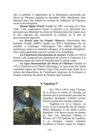elle a contribué à l'application de la Déclaration universelle des
Droits de l'Homme adoptée en décembre 1948. Disséminée dans
plusieurs pays, elle défend les victimes de l'arbitraire, de l'injustice
ou de la discrimination.
       Human Rights Watch: Fondée en 1987, son siège est à New
York. Cette organisation donne la priorité à la protection des
personnes qui défendent les droits de l'homme dans leur propre pays
et sont exposées aux tracasseries et violence de la part de
gouvernements répressifs.
       La Société pour les Peuples Menacés: (Gesellschat fuer
bedrohte Voelker (GfbV), fondée en 1970 à Hambourg, elle est
installée à Goettinger (Allemagne). Elle défend depuis de
nombreuses années les minorités ethniques et les peuples aborigènes.
Elle combat également contre le racisme et la xénophobie.
       La Commission Internationale de Juristes: Fondée en 1952 à
Genève, elle comprend une quarantaine de juristes et s'intéresse à la
protection légale des droits de l'homme dans le monde entier.
       La Ligue Internationale des Droits de l’Homme: Fondée en
1972 à Francfort sur le Main (Allemagne), la ligue jouit d'un statut
consultatif auprès des Nations Unies. Elle oeuvre pour l'arrêt de la
torture, des disparitions, de l’intolérance religieuse, de la censure et
d'autres violations des droits de l'homme dans le monde.


                           9. Napoléon Ier

                                    De 1799 à 1815, toute l’histoire
                             de la France et même de l'Europe est
                             dominée par la personnalité puissante de
                             Napoléon Bonaparte, d’abord comme
                             Premier consul puis comme empereur.
                                    Napoléon est né à Ajaccio, en
                             Corse. Il est le deuxième fils de Charles
                             Marie Bonaparte et de Maria Létizia
                             Ramolino. Une bourse royale lui permet
                             de faire son éducation militaire à
                             Brienne. En 1793, partisan des Jacobins,
                             il se distingue comme capitaine
                             d’artillerie à Toulon, contre les Anglais.

                                  139
 
