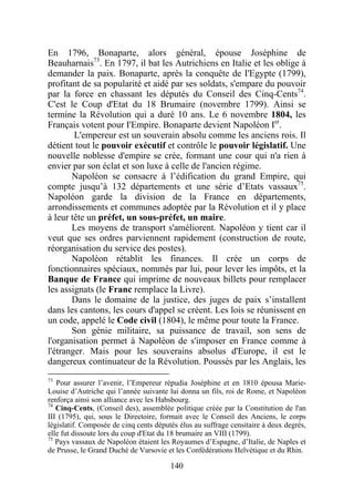 En 1796, Bonaparte, alors général, épouse Joséphine de
Beauharnais73. En 1797, il bat les Autrichiens en Italie et les oblige à
demander la paix. Bonaparte, après la conquête de I'Egypte (1799),
profitant de sa popularité et aidé par ses soldats, s'empare du pouvoir
par la force en chassant les députés du Conseil des Cinq-Cents74.
C'est le Coup d'Etat du 18 Brumaire (novembre 1799). Ainsi se
termine la Révolution qui a duré 10 ans. Le 6 novembre 1804, les
Français votent pour I'Empire. Bonaparte devient Napoléon Ier.
        L'empereur est un souverain absolu comme les anciens rois. Il
détient tout le pouvoir exécutif et contrôle le pouvoir législatif. Une
nouvelle noblesse d'empire se crée, formant une cour qui n'a rien à
envier par son éclat et son luxe à celle de l'ancien régime.
       Napoléon se consacre à l’édification du grand Empire, qui
compte jusqu’à 132 départements et une série d’Etats vassaux75.
Napoléon garde la division de la France en départements,
arrondissements et communes adoptée par la Révolution et il y place
à leur tête un préfet, un sous-préfet, un maire.
       Les moyens de transport s'améliorent. Napoléon y tient car il
veut que ses ordres parviennent rapidement (construction de route,
réorganisation du service des postes).
       Napoléon rétablit les finances. Il crée un corps de
fonctionnaires spéciaux, nommés par lui, pour lever les impôts, et la
Banque de France qui imprime de nouveaux billets pour remplacer
les assignats (le Franc remplace la Livre).
       Dans le domaine de la justice, des juges de paix s’installent
dans les cantons, les cours d'appel se créent. Les lois se réunissent en
un code, appelé le Code civil (1804), le même pour toute la France.
       Son génie militaire, sa puissance de travail, son sens de
l'organisation permet à Napoléon de s'imposer en France comme à
l'étranger. Mais pour les souverains absolus d'Europe, il est le
dangereux continuateur de la Révolution. Poussés par les Anglais, les
73
   Pour assurer l’avenir, l’Empereur répudia Joséphine et en 1810 épousa Marie-
Louise d’Autriche qui l’année suivante lui donna un fils, roi de Rome, et Napoléon
renforça ainsi son alliance avec les Habsbourg.
74
   Cinq-Cents, (Conseil des), assemblée politique créée par la Constitution de l'an
III (1795), qui, sous le Directoire, formait avec le Conseil des Anciens, le corps
législatif. Composée de cinq cents députés élus au suffrage censitaire à deux degrés,
elle fut dissoute lors du coup d'Etat du 18 brumaire an VIII (1799).
75
   Pays vassaux de Napoléon étaient les Royaumes d’Espagne, d’Italie, de Naples et
de Prusse, le Grand Duché de Varsovie et les Confédérations Helvétique et du Rhin.

                                        140
 