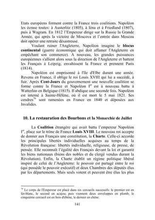 Etats européens forment contre la France trois coalitions. Napoléon
les écrase toutes: à Austerlitz (1805), à Iéna et à Friedland (1807),
puis à Wagram. En 1812 l’Empereur dirige sur la Russie la Grande
Armée, qui après la victoire de Moscova et l’entrée dans Moscou
doit opérer une retraite désastreuse.
       Voulant ruiner l'Angleterre, Napoléon imagine le blocus
continental (guerre économique qui doit affamer l'Angleterre en
empêchant son commerce). A nouveau, les grandes puissances
européennes s'allient alors sous la direction de l'Angleterre et battent
les Français à Leipzig, envahissent la France et prennent Paris
(1814).
       Napoléon est emprisonné à l'île d'Elbe durant une année.
Revenu en France, il oblige le roi Louis XVIII qui lui a succédé, à
fuir. Après Cent-Jours du gouvernement une nouvelle coalition se
forme contre la France et Napoléon Ier est à nouveau battu à
Watterloo en Belgique (1815). Il abdique une seconde fois. Napoléon
est interné à Sainte-Hélène, où il est mort le 5 mai 1821. Ses
cendres76 sont ramenées en France en 1840 et déposées aux
Invalides.


 10. La restauration des Bourbons et la Monarchie de Juillet

        La Coalition étrangère qui avait battu l’empereur Napoléon
Ier, place sur le trône de France Louis XVIII. Le nouveau roi accepte
de donner aux Français une constitution, la Charte. Celle-ci accorde
les principales libertés individuelles acquises au temps de la
Révolution française: libertés individuelle, religieuse, de presse, de
pensée. Elle reconnaît l’égalité des Français devant la loi et garantit
les biens nationaux (biens des nobles et du clergé vendus durant la
Révolution). Enfin, la Charte établit un régime politique libéral
inspiré de celui de l’Angleterre: le pouvoir est partagé entre le roi
(qui possède le pouvoir exécutif) et deux Chambres des députés élus
par les départements. Mais seuls votent et peuvent être élus les plus


76
   Le corps de l'Empereur est placé dans six cercueils successifs: le premier est en
fer-blanc, le second en acajou; puis viennent deux enveloppes en plomb; le
cinquième cercueil est en bois d'ébène, le dernier en chêne.

                                       141
 