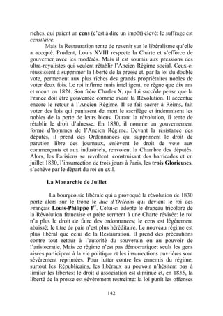 riches, qui paient un cens (c’est à dire un impôt) élevé: le suffrage est
censitaire.
        Mais la Restauration tente de revenir sur le libéralisme qu’elle
a accepté. Prudent, Louis XVIII respecte la Charte et s’efforce de
gouverner avec les modérés. Mais il est soumis aux pressions des
ultra-royalistes qui veulent rétablir l’Ancien Régime social. Ceux-ci
réussissent à supprimer la liberté de la presse et, par la loi du double
vote, permettent aux plus riches des grands propriétaires nobles de
voter deux fois. Le roi infirme mais intelligent, ne règne que dix ans
et meurt en 1824. Son frère Charles X, qui lui succède pense que la
France doit être gouvernée comme avant la Révolution. Il accentue
encore le retour à l’Ancien Régime. Il se fait sacrer à Reims, fait
voter des lois qui punissent de mort le sacrilège et indemnisent les
nobles de la perte de leurs biens. Durant la révolution, il tente de
rétablir le droit d’aînesse. En 1830, il nomme un gouvernement
formé d’hommes de l’Ancien Régime. Devant la résistance des
députés, il prend des Ordonnances qui suppriment le droit de
parution libre des journaux, enlèvent le droit de vote aux
commerçants et aux industriels, renvoient la Chambre des députés.
Alors, les Parisiens se révoltent, construisant des barricades et en
juillet 1830, l’insurrection de trois jours à Paris, les trois Glorieuses,
s’achève par le départ du roi en exil.

       La Monarchie de Juillet

         La bourgeoisie libérale qui a provoqué la révolution de 1830
porte alors sur le trône le duc d’Orléans qui devient le roi des
Français Louis-Philippe Ier. Celui-ci adopte le drapeau tricolore de
la Révolution française et prête serment à une Charte révisée: le roi
n’a plus le droit de faire des ordonnances; le cens est légèrement
abaissé; le titre de pair n’est plus héréditaire. Le nouveau régime est
plus libéral que celui de la Restauration. Il prend des précautions
contre tout retour à l’autorité du souverain ou au pouvoir de
l’aristocratie. Mais ce régime n’est pas démocratique: seuls les gens
aisées participent à la vie politique et les insurrections ouvrières sont
sévèrement réprimées. Pour lutter contre les ennemis du régime,
surtout les Républicains, les libéraux au pouvoir n’hésitent pas à
limiter les libertés: le droit d’association est diminué et, en 1835, la
liberté de la presse est sévèrement restreinte: la loi punit les offenses

                                   142
 