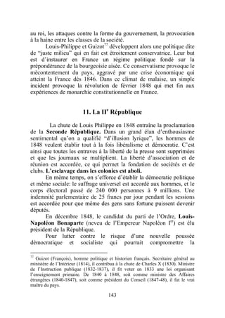 au roi, les attaques contre la forme du gouvernement, la provocation
à la haine entre les classes de la société.
       Louis-Philippe et Guizot77 développent alors une politique dite
de “juste milieu” qui en fait est étroitement conservatrice. Leur but
est d’instaurer en France un régime politique fondé sur la
prépondérance de la bourgeoisie aisée. Ce conservatisme provoque le
mécontentement du pays, aggravé par une crise économique qui
atteint la France dès 1846. Dans ce climat de malaise, un simple
incident provoque la révolution de février 1848 qui met fin aux
expériences de monarchie constitutionnelle en France.


                           11. La IIe République

        La chute de Louis Philippe en 1848 entraîne la proclamation
de la Seconde République. Dans un grand élan d’enthousiasme
sentimental qu’on a qualifié “d’illusion lyrique”, les hommes de
1848 veulent établir tout à la fois libéralisme et démocratie. C’est
ainsi que toutes les entraves à la liberté de la presse sont supprimées
et que les journaux se multiplient. La liberté d’association et de
réunion est accordée, ce qui permet la fondation de sociétés et de
clubs. L’esclavage dans les colonies est aboli.
       En même temps, on s’efforce d’établir la démocratie politique
et même sociale: le suffrage universel est accordé aux hommes, et le
corps électoral passé de 240 000 personnes à 9 millions. Une
indemnité parlementaire de 25 francs par jour pendant les sessions
est accordée pour que même des gens sans fortune puissent devenir
députés.
       En décembre 1848, le candidat du parti de l’Ordre, Louis-
Napoléon Bonaparte (neveu de l’Empereur Napoléon Ier) est élu
président de la République.
       Pour lutter contre le risque d’une nouvelle poussée
démocratique et socialiste qui pourrait compromettre la

77
   Guizot (François), homme politique et historien français. Secrétaire général au
ministère de l’Intérieur (1814), il contribua à la chute de Charles X (1830). Ministre
de l’Instruction publique (1832-1837), il fit voter en 1833 une loi organisant
l’enseignement primaire. De 1840 à 1848, soit comme ministre des Affaires
étrangères (1840-1847), soit comme président du Conseil (1847-48), il fut le vrai
maître du pays.

                                        143
 