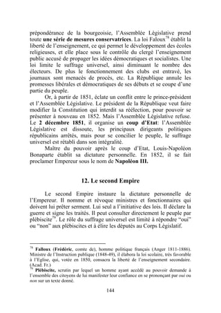 prépondérance de la bourgeoisie, l’Assemblée Législative prend
toute une série de mesures conservatrices. La loi Faloux78 établit la
liberté de l’enseignement, ce qui permet le développement des écoles
religieuses, et elle place sous le contrôle du clergé l’enseignement
public accusé de propager les idées démocratiques et socialistes. Une
loi limite le suffrage universel, ainsi diminuant le nombre des
électeurs. De plus le fonctionnement des clubs est entravé, les
journaux sont menacés de procès, etc. La République annule les
promesses libérales et démocratiques de ses débuts et se coupe d’une
partie du peuple.
       Or, à partir de 1851, éclate un conflit entre le prince-président
et l’Assemblée Législative. Le président de la République veut faire
modifier la Constitution qui interdit sa réélection, pour pouvoir se
présenter à nouveau en 1852. Mais l’Assemblée Législative refuse.
Le 2 décembre 1851, il organise un coup d’Etat: l’Assemblée
Législative est dissoute, les principaux dirigeants politiques
républicains arrêtés, mais pour se concilier le peuple, le suffrage
universel est rétabli dans son intégralité.
       Maître du pouvoir après le coup d’Etat, Louis-Napoléon
Bonaparte établit sa dictature personnelle. En 1852, il se fait
proclamer Empereur sous le nom de Napoléon III.


                            12. Le second Empire

      Le second Empire instaure la dictature personnelle de
l’Empereur. Il nomme et révoque ministres et fonctionnaires qui
doivent lui prêter serment. Lui seul a l’initiative des lois. Il déclare la
guerre et signe les traités. Il peut consulter directement le peuple par
plébiscite79. Le rôle du suffrage universel est limité à répondre “oui”
ou “non” aux plébiscites et à élire les députés au Corps Législatif.


78
   Falloux (Frédéric, comte de), homme politique français (Anger 1811-1886).
Ministre de l’Instruction publique (1848-49), il élabora la loi scolaire, très favorable
à l’Eglise, qui, votée en 1850, consacra la liberté de l’enseignement secondaire.
(Acad. Fr.)
79
   Plébiscite, scrutin par lequel un homme ayant accédé au pouvoir demande à
l’ensemble des citoyens de lui manifester leur confiance en se prononçant par oui ou
non sur un texte donné.

                                         144
 