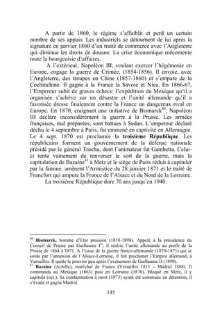 A partir de 1860, le régime s’affaiblit et perd un certain
nombre de ses appuis. Les industriels se détournent de lui après la
signature en janvier 1860 d’un traité de commerce avec l’Angleterre
qui diminue les droits de douane. La crise économique mécontente
toute la bourgeoisie d’affaires.
        A l’extérieur, Napoléon III, voulant exercer l’hégémonie en
Europe, engage la guerre de Crimée, (1854-1856). Il envoie, avec
l’Angleterre, des troupes en Chine (1857-1860) et s’empare de la
Cochinchine. Il gagne à la France la Savoie et Nice. En 1866-67,
l’Empereur subit de graves échecs: l’expédition du Mexique qu’il a
organisée s’achève sur un désastre et l’unité allemande qu’il a
favorisée dresse finalement contre la France un dangereux rival en
Europe. En 1870, craignant une initiative de Bismarck80, Napoléon
III déclare inconsidérément la guerre à la Prusse. Les armées
françaises, mal préparées, sont battues à Sedan. L’empereur déclaré
déchu le 4 septembre à Paris, fut emmené en captivité en Allemagne.
Le 4 sept. 1870 est proclamée la troisième République. Les
républicains forment un gouvernement de la défense nationale
présidé par le général Trochu, dont l’animateur fut Gambetta. Celui-
ci tente vainement de renverser le sort de la guerre, mais la
capitulation de Bazaine81 à Metz et le siège de Paris réduit à capituler
par la famine, amènent l’Armistice du 28 janvier 1871 et le traité de
Francfort qui ampute la France de l’Alsace et du Nord de la Lorraine.
       La troisième République dure 70 ans jusqu’en 1940.




80
   Bismarck, homme d’Etat prussien (1818-1898). Appelé à la présidence du
Conseil de Prusse par Guillaume Ier, il réalise l’unité allemande au profit de la
Prusse de 1864 à 1871. A l’issue de la guerre franco-allemande (1870-1871) qui se
solde par l’annexion de l’Alsace-Lorraine, il fait proclamer l’Empire allemand, à
Versailles. Il quitte le pouvoir peu après l’avènement de Guillaume II (1890).
81
   Bazaine (Achille), maréchal de France (Versailles 1811 – Madrid 1888). Il
commanda au Mexique (1863) puis en Lorraine (1870). Bloqué en Metz, il y
capitula (oct.). Sa condamnation à mort (1873) ayant été commuée en détention, il
s’évada et gagna Madrid.

                                      145
 