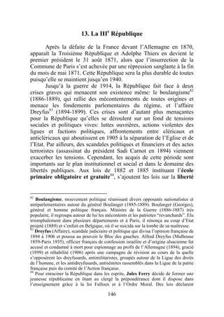 13. La IIIe République

       Après la défaite de la France devant l’Allemagne en 1870,
apparaît la Troisième République et Adolphe Thiers en devient le
premier président le 31 août 1871, alors que l’insurrection de la
Commune de Paris s’est achevée par une répression sanglante à la fin
du mois de mai 1871. Cette République sera la plus durable de toutes
puisqu’elle se maintient jusqu’en 1940.
       Jusqu’à la guerre de 1914, la République fait face à deux
crises graves qui menacent son existence même: le boulangisme82
(1886-1889), qui rallie des mécontentements de toutes origines et
menace les fondements parlementaires du régime, et l’affaire
Dreyfus83 (1894-1899). Ces crises sont d’autant plus menaçantes
pour la République qu’elles se déroulent sur un fond de tensions
sociales et politiques vives: luttes ouvrières, actions violentes des
ligues et factions politiques, affrontements entre cléricaux et
anticléricaux qui aboutissent en 1905 à la séparation de l’Eglise et de
l’Etat. Par ailleurs, des scandales politiques et financiers et des actes
terroristes (assassinat du président Sadi Carnot en 1894) viennent
exacerber les tensions. Cependant, les acquis de cette période sont
importants sur le plan institutionnel et social et dans le domaine des
libertés publiques. Aux lois de 1882 et 1885 instituant l’école
primaire obligatoire et gratuite84, s’ajoutent les lois sur la liberté


82
   Boulangisme, mouvement politique réunissant divers opposants nationalistes et
antiparlementaires autour du général Boulanger (1885-1889). Boulanger (Georges),
général et homme politique français. Ministre de la Guerre (1886-1887) très
populaire, il regroupa autour de lui les mécontents et les patriotes “revanchards”. Elu
triomphalement dans plusieurs départements et à Paris, il renonça au coup d’Etat
projeté (1889) et s’enfuit en Belgique, où il se suicida sur la tombe de sa maîtresse.
83
   Dreyfus (Affaire), scandale judiciaire et politique qui divisa l’opinion française de
1894 à 1906 et poussa au pouvoir le Bloc des gauches. Alfred Dreyfus (Mulhouse
1859-Paris 1935), officier français de confession israélite et d’origine alsacienne fut
accusé et condamné à mort pour espionnage au profit de l’Allemagne (1894), gracié
(1899) et réhabilité (1906) après une campagne de révision au cours de la quelle
s’opposèrent les dreyfusards, antimilitaristes, groupés autour de la Ligue des droits
de l’homme, et les antidreyfusards, antisémites rassemblés dans la Ligue de la patrie
française puis du comité de l’Action française.
84
   Pour enraciner la République dans les esprits, Jules Ferry décide de former une
jeunesse républicaine en ôtant au clergé la prépondérance dont il dispose dans
l’enseignement grâce à la loi Falloux et à l’Ordre Moral. Des lois déclarent

                                         146
 