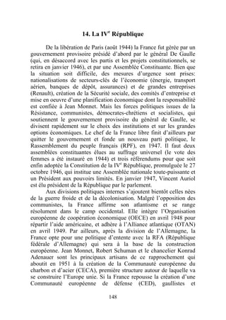 14. La IVe République

       De la libération de Paris (août 1944) la France fut gérée par un
gouvernement provisoire présidé d’abord par le général De Gaulle
(qui, en désaccord avec les partis et les projets constitutionnels, se
retira en janvier 1946), et par une Assemblée Constituante. Bien que
la situation soit difficile, des mesures d’urgence sont prises:
nationalisations de secteurs-clés de l’économie (énergie, transport
aérien, banques de dépôt, assurances) et de grandes entreprises
(Renault), création de la Sécurité sociale, des comités d’entreprise et
mise en oeuvre d’une planification économique dont la responsabilité
est confiée à Jean Monnet. Mais les forces politiques issues de la
Résistance, communistes, démocrates-chrétiens et socialistes, qui
soutiennent le gouvernement provisoire du général de Gaulle, se
divisent rapidement sur le choix des institutions et sur les grandes
options économiques. Le chef de la France libre finit d’ailleurs par
quitter le gouvernement et fonde un nouveau parti politique, le
Rassemblement du peuple français (RPF), en 1947. Il faut deux
assemblées constituantes élues au suffrage universel (le vote des
femmes a été instauré en 1944) et trois référendums pour que soit
enfin adoptée la Constitution de la IVe République, promulguée le 27
octobre 1946, qui institue une Assemblée nationale toute-puissante et
un Président aux pouvoirs limités. En janvier 1947, Vincent Auriol
est élu président de la République par le parlement.
       Aux divisions politiques internes s’ajoutent bientôt celles nées
de la guerre froide et de la décolonisation. Malgré l’opposition des
communistes, la France affirme son atlantisme et se range
résolument dans le camp occidental. Elle intègre l’Organisation
européenne de coopération économique (OECE) en avril 1948 pour
répartir l’aide américaine, et adhère à l’Alliance atlantique (OTAN)
en avril 1949. Par ailleurs, après la division de l’Allemagne, la
France opte pour une politique d’entente avec la RFA (République
fédérale d’Allemagne) qui sera à la base de la construction
européenne. Jean Monnet, Robert Schuman et le chancelier Konrad
Adenauer sont les principaux artisans de ce rapprochement qui
aboutit en 1951 à la création de la Communauté européenne du
charbon et d’acier (CECA), première structure autour de laquelle va
se construire l’Europe unie. Si la France repousse la création d’une
Communauté européenne de défense (CED), gaullistes et

                                 148
 