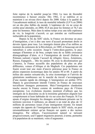 forte reprise de la natalité jusqu’en 1964. Le taux de fécondité
recommence à baisser ensuite. Dès 1982, il se stabilise et se
maintient à un niveau élevé depuis fin 2000. Grâce à la qualité de
l’encadrement médical, le taux de mortalité infantile (3,9 % en 2004)
est un des plus faibles du monde. L’espérance de vie ne cesse de
croître pour atteindre, en 2004, 83,8 ans pour les femmes et 76,7 ans
pour les hommes. Mais dans le même temps avec une telle espérance
de vie, la longévité s’accroît, ce qui entraîne un vieillissement
inéluctable de la population.
       Depuis la fin du XIXe siècle, la France est devenue un pays
d’immigration, c’est à dire une terre d’accueil promettant droits et
devoirs égaux pour tous. Les immigrés étaient plus d’un million au
moment du centenaire de la Révolution, en 1889, et beaucoup ont été
naturalisés à cette occasion. Jusqu’à l’entre-deux-guerres, le pays
manque d’hommes et de bras, compte tenu de sa faible croissance
démographique d’alors, et à l’immigration de travail (Italiens et
Polonais surtout) s’ajoute l’accueil de réfugiés: Grecs, Arméniens,
Russes, Espagnols… Dès les années 50, avec la décolonisation qui
s’amorce, la France accueille des populations de plus en plus
différentes, venues d’Afrique et du Maghreb. Ces populations ont
fourni avant tout une main d’œuvre précieuse pour la France en
pleine expansion économique dans les années 50 et 60. A partir du
milieu des années soixante-dix, la crise économique et l’arrivée de
générations nombreuses sur le marché du travail s’accompagnent
d’une montée rapide du chômage. L’immigration est arrêtée 1974.
Depuis le gouvernement interdit l’entrée en France de nouveaux
travailleurs étrangers permanents. Mais l’immigration clandestine
touche encore la France comme de nombreux pays de l’Union
européenne. Les évolutions récentes montrent d’ailleurs que les
immigrés de la deuxième ou de la troisième génération alignent leur
comportement et leurs habitudes de vie sur ceux des Français. Si l’on
ajoute d’origine étrangère les étrangers actuellement présents sur le
territoire (environ 4 millions), on aboutit à un total de plus de 12
millions de personnes issues d’une immigration récente. En tenant
compte des apports de l’immigration depuis le XIXe siècle, on peut
raisonnablement estimer qu’un français sur quatre a des racines
étrangères. Par ailleurs, l’accroissement naturel se tarissant
progressivement, seul l’apport migratoire pourrait, à terme, permettre
à la population de se maintenir, voire d’augmenter.

                                 14
 