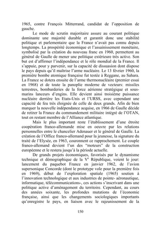 1965, contre François Mitterrand, candidat de l’opposition de
gauche.
       Le mode de scrutin majoritaire assure au courant politique
dominante une majorité durable et garantit donc une stabilité
politique et parlementaire que la France n’avait pas connu depuis
longtemps. La prospérité économique et l’assainissement monétaire,
symbolisé par la création du nouveau franc en 1960, permettent au
général de Gaulle de mener une politique extérieure très active. Son
but est d’affirmer l’indépendance et le rôle mondial de la France. Il
s’appuie, pour y parvenir, sur la capacité de dissuasion dont dispose
le pays depuis qu’il maîtrise l’arme nucléaire. Le 13 février 1960, la
première bombe atomique française fut testée à Reggane, au Sahara.
La France se dotera ensuite de l’arme thermonucléaire (premier essai
en 1968) et de toute la panoplie moderne de vecteurs: missiles
terrestres, bombarderies de la force aérienne stratégique et sous-
marins lanceurs d’engins. Elle devient ainsi troisième puissance
nucléaire derrière les Etats-Unis et l’URSS, avec cependant une
capacité de feu très éloignée de celle de deux grands. Afin de bien
marquer la nouvelle indépendance acquise, en 1966 de Gaulle décide
de retirer la France du commandement militaire intégré de l’OTAN,
tout en restant membre de l’Alliance atlantique.
       Mais le plus important reste l’établissement d’une étroite
coopération franco-allemande mise en oeuvre par les relations
personnelles entre le chancelier Adenauer et le général de Gaulle. La
création de l’Office franco-allemand pour la jeunesse, la signature du
traité de l’Elysée, en 1963, couronnent ce rapprochement. Le couple
franco-allemand devient l’un des “moteurs” de la construction
européenne et le restera jusqu’à la période actuelle.
       De grands projets économiques, favorisés par le dynamisme
technique et démographique de la Ve République, voient le jour:
lancement du paquebot France en janvier 1962, de l’avion
supersonique Concorde (dont le prototype vole pour la première fois
en 1969), début de l’exploration spatiale (1965) soutien à
l’innovation technologique et aux industries de pointe- aéronautique,
informatique, télécommunications-, ces actions s’inscrivant dans une
politique active d’aménagement du territoire. Cependant, au cours
des années soixante, les profondes mutations de l’économie
française, ainsi que les changements sociologiques importants
qu’enregistre le pays, en liaison avec le rajeunissement de la

                                 150
 