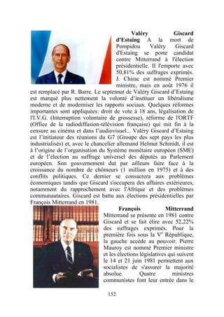 Valéry             Giscard
                                       d'Estaing A la mort de
                                       Pompidou        Valéry     Giscard
                                       d'Estaing se porte candidat
                                       contre Mitterrand à l'élection
                                       présidentielle. Il l'emporte avec
                                       50,81% des suffrages exprimés.
                                       J. Chirac est nommé Premier
                                       ministre, mais en août 1976 il
est remplacé par R. Barre. Le septennat de Valéry Giscard d’Estaing
est marqué plus nettement la volonté d’instituer un libéralisme
moderne et de moderniser les rapports sociaux. Quelques réformes
importantes sont appliquées: droit de vote à 18 ans, légalisation de
l'I.V.G. (Interruption volontaire de grossesse), réforme de l'ORTF
(Office de la radiodiffusion-télévision française) qui mit fin à la
censure au cinéma et dans l’audiovisuel... Valéry Giscard d’Estaing
est l’initiateur des réunions du G7 (Groupe des sept pays les plus
industrialisés) et, avec le chancelier allemand Helmut Schmidt, il est
à l’origine de l’organisation du Système monétaire européen (SME)
et de l’élection au suffrage universel des députés au Parlement
européen. Son gouvernement dut par ailleurs faire face à la
croissance du nombre de chômeurs (1 million en 1975) et à des
conflits politiques. Ce dernier se consacrera aux problèmes
économiques tandis que Giscard s'occupera des affaires extérieures,
notamment du rapprochement avec l'Afrique et des problèmes
communautaires. Giscard est battu aux élections présidentielles par
François Mitterrand en 1981.
                                         François             Mitterrand
                                 Mitterrand se présente en 1981 contre
                                 Giscard et se fait élire avec 52,22%
                                 des suffrages exprimés. Pour la
                                 première fois sous la Ve République,
                                 la gauche accède au pouvoir. Pierre
                                 Mauroy est nommé Premier ministre
                                 et les élections législatives qui suivent
                                 le 14 et 21 juin 1981 permettent aux
                                 socialistes de s'assurer la majorité
                                 absolue.         Quatre        ministres
                                 communistes font leur entrée dans le

                                   152
 