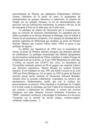 gouvernement de Mauroy qui appliquent d'importantes réformes
comme l'abolition de la peine de mort, le programme de
nationalisation de groupes bancaires et industriels, la création de
l'impôt sur les grandes fortunes, la loi de décentralisation des
pouvoirs vers les collectivités territoriales, la retraite à 60 ans, la fin
du monopole d’Etat sur la radio puis sur la télévision...
       La politique de relance de l'économie par la consommation,
dans un contexte de récession internationale n'a cependant pas les
effets escomptés et ne fait pas diminuer le chômage, tout en isolant la
France de ses partenaires européens. Ceci marqua un tournant dans le
premier septennat de Mitterrand qui remplace au poste de Premier
ministre Mauroy par Laurent Fabius (mars 1983) et passa à une
politique de rigueur.
       La défaite aux législatives de 1986 avec la nomination de
Chirac au poste de Premier ministre inaugure une première période
de cohabitation. La politique économique très libérale (programme
de privatisation notamment) de Chirac contribue à redorer l'image de
Mitterrand et divise la droite. Le 8 mai 1988 Mitterrand est réélu face
à Chirac au second tour (54,01% des voix). La dissolution de
l'Assemblée nationale permet au PS de gagner une majorité relative
aux élections législatives. Michel Rocard est nommé Premier
ministre. Il est remplacé en mai 1991 par Edith Cresson et en avril
1992 par Pierre Bérégovoy. Un an après, en 1993 le poste de Premier
ministre prend ancien ministre de l'économie Edouard Balladur,
formant ainsi la seconde cohabitation. Cependant, on retrouve des
permanences fondamentales, quelle que soit la couleur des
gouvernements au pouvoir. Elles touchent à la politique de l’emploi
et à la lutte contre le chômage, qui font l’objet d’un traitement social
qui consiste à indemniser les chômeurs, à assurer des revenus
minimaux aux plus démunis (revenu minimum d’insertion ou
“RMI”, minimum vieillesse), à développer la formation et à favoriser
l’insertion sur le marché du travail (stages, contrats-emploi-
solidarité, emploi-jeunes…).




                                   153
 