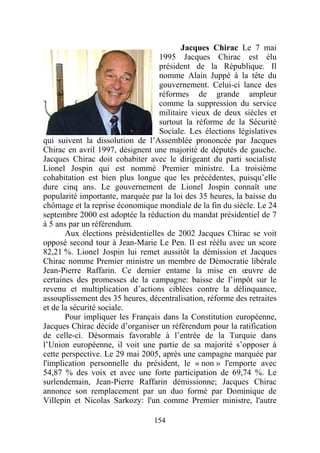 Jacques Chirac Le 7 mai
                                   1995 Jacques Chirac est élu
                                   président de la République. Il
                                   nomme Alain Juppé à la tête du
                                   gouvernement. Celui-ci lance des
                                   réformes de grande ampleur
                                   comme la suppression du service
                                   militaire vieux de deux siècles et
                                   surtout la réforme de la Sécurité
                                   Sociale. Les élections législatives
qui suivent la dissolution de l’Assemblée prononcée par Jacques
Chirac en avril 1997, désignent une majorité de députés de gauche.
Jacques Chirac doit cohabiter avec le dirigeant du parti socialiste
Lionel Jospin qui est nommé Premier ministre. La troisième
cohabitation est bien plus longue que les précédentes, puisqu’elle
dure cinq ans. Le gouvernement de Lionel Jospin connaît une
popularité importante, marquée par la loi des 35 heures, la baisse du
chômage et la reprise économique mondiale de la fin du siècle. Le 24
septembre 2000 est adoptée la réduction du mandat présidentiel de 7
à 5 ans par un référendum.
       Aux élections présidentielles de 2002 Jacques Chirac se voit
opposé second tour à Jean-Marie Le Pen. Il est réélu avec un score
82,21 %. Lionel Jospin lui remet aussitôt la démission et Jacques
Chirac nomme Premier ministre un membre de Démocratie libérale
Jean-Pierre Raffarin. Ce dernier entame la mise en œuvre de
certaines des promesses de la campagne: baisse de l’impôt sur le
revenu et multiplication d’actions ciblées contre la délinquance,
assouplissement des 35 heures, décentralisation, réforme des retraites
et de la sécurité sociale.
       Pour impliquer les Français dans la Constitution européenne,
Jacques Chirac décide d’organiser un référendum pour la ratification
de celle-ci. Désormais favorable à l’entrée de la Turquie dans
l’Union européenne, il voit une partie de sa majorité s’opposer à
cette perspective. Le 29 mai 2005, après une campagne marquée par
l'implication personnelle du président, le « non » l'emporte avec
54,87 % des voix et avec une forte participation de 69,74 %. Le
surlendemain, Jean-Pierre Raffarin démissionne; Jacques Chirac
annonce son remplacement par un duo formé par Dominique de
Villepin et Nicolas Sarkozy: l'un comme Premier ministre, l'autre

                                 154
 