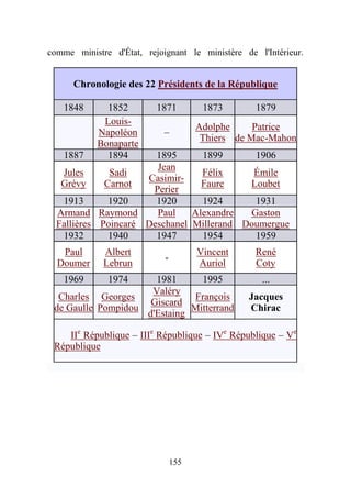 comme ministre d'État, rejoignant le ministère de l'Intérieur.


      Chronologie des 22 Présidents de la République

   1848       1852        1871         1873       1879
             Louis-
                                      Adolphe     Patrice
            Napoléon        –
                                       Thiers de Mac-Mahon
            Bonaparte
   1887       1894     1895      1899      1906
                       Jean
   Jules      Sadi               Félix     Émile
                     Casimir-
   Grévy     Carnot              Faure    Loubet
                      Perier
   1913       1920     1920      1924      1931
  Armand Raymond       Paul    Alexandre  Gaston
  Fallières Poincaré Deschanel Millerand Doumergue
   1932       1940     1947      1954      1959
   Paul      Albert                   Vincent     René
                            -
  Doumer     Lebrun                   Auriol      Coty
   1969       1974    1981      1995                ...
                     Valéry
  Charles Georges             François          Jacques
                     Giscard
 de Gaulle Pompidou           Mitterrand        Chirac
                    d'Estaing

    IIe République – IIIe République – IVe République – Ve
 République




                                155
 