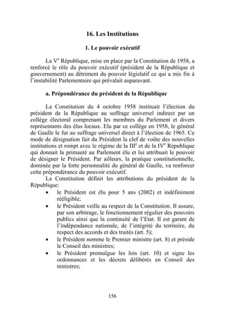 16. Les Institutions

                       1. Le pouvoir exécutif

       La Ve République, mise en place par la Constitution de 1958, a
renforcé le rôle du pouvoir exécutif (président de la République et
gouvernement) au détriment du pouvoir législatif ce qui a mis fin à
l’instabilité Parlementaire qui prévalait auparavant.

      a. Prépondérance du président de la République

       La Constitution du 4 octobre 1958 instituait l’élection du
président de la République au suffrage universel indirect par un
collège électoral comprenant les membres du Parlement et divers
représentants des élus locaux. Elu par ce collège en 1958, le général
de Gaulle le fut au suffrage universel direct à l’élection de 1965. Ce
mode de désignation fait du Président la clef de voûte des nouvelles
institutions et rompt avec le régime de la IIIe et de la IVe République
qui donnait la primauté au Parlement élu et lui attribuait le pouvoir
de désigner le Président. Par ailleurs, la pratique constitutionnelle,
dominée par la forte personnalité du général de Gaulle, va renforcer
cette prépondérance du pouvoir exécutif.
       La Constitution définit les attributions du président de la
République:
       • le Président est élu pour 5 ans (2002) et indéfiniment
            rééligible;
       • le Président veille au respect de la Constitution. Il assure,
            par son arbitrage, le fonctionnement régulier des pouvoirs
            publics ainsi que la continuité de l’Etat. Il est garant de
            l’indépendance nationale, de l’intégrité du territoire, du
            respect des accords et des traités (art. 5);
       • le Président nomme le Premier ministre (art. 8) et préside
            le Conseil des ministres;
       • le Président promulgue les lois (art. 10) et signe les
            ordonnances et les décrets délibérés en Conseil des
            ministres;




                                 156
 
