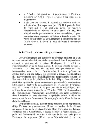 •    le Président est garant de l’indépendance de l’autorité
           judiciaire (art 64) et préside le Conseil supérieur de la
           magistrature;
      •    Il est chef des armées. Il nomme aux emplois civils et
           militaires les plus importants (art. 13). Il dispose du droit
           de grâce (art. 17) et peut être investi de pouvoirs
           exceptionnels en période de crise grave (art. 16). Sur
           proposition du gouvernement ou des assemblées, il peut
           soumettre certains projets de loi au référendum (art. 11).
           Après consultation du gouvernement et des présidents de
           l’Assemblée et du Sénat, il peut dissoudre l’Assemblée
           nationale.


       b. Le Premier ministre et le gouvernement

       Le Gouvernement est composé du Premier ministre et d’un
nombre variable de ministres et de secrétaires d’Etat. Il détermine et
conduit la politique de la nation. Il dispose, à cet effet, de
l’administration et de la force armée. Il est responsable devant le
Parlement. La fonction de membre du gouvernement est
incompatible avec celle de Parlementaire de même qu’avec un
emploi public ou une activité professionnelle privée. Les membres
du gouvernement sont individuellement responsables devant le
Premier ministre et le président de la République. Leur démission
peut être spontanée (pour convenance personnelle), automatique
(démission collective du gouvernement) ou provoquée (divergence
avec le Premier ministre ou le président de la République). Par
ailleurs, la loi constitutionnelle du 27 juillet 1993 rend les membres
du gouvernement “pénalement responsables des actes accomplis
dans l’exercice de leurs fonctions et qualifiés crimes et délits au
moment où ils ont été commis. Ils sont jugés par la Cour de justice
de la République.
       Le Premier ministre, nommé par le président de la République,
dirige l’action du gouvernement. Il est responsable de la défense
nationale. Il assure l’exécution des lois. Dans les limites que lui sont
conférées par la Constitution, il exerce le pouvoir réglementaire. Ce
point est fondamental: en effet, alors que la loi est votée par le
Parlement, le règlement (décrets et arrêtés ministériels) est une

                                  157
 