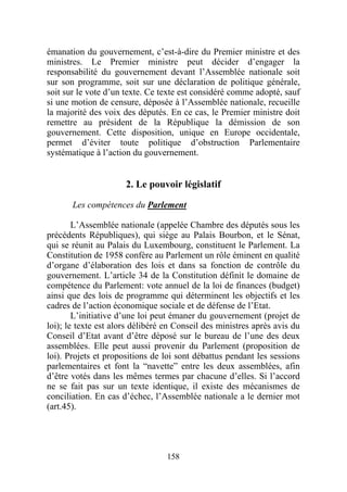 émanation du gouvernement, c’est-à-dire du Premier ministre et des
ministres. Le Premier ministre peut décider d’engager la
responsabilité du gouvernement devant l’Assemblée nationale soit
sur son programme, soit sur une déclaration de politique générale,
soit sur le vote d’un texte. Ce texte est considéré comme adopté, sauf
si une motion de censure, déposée à l’Assemblée nationale, recueille
la majorité des voix des députés. En ce cas, le Premier ministre doit
remettre au président de la République la démission de son
gouvernement. Cette disposition, unique en Europe occidentale,
permet d’éviter toute politique d’obstruction Parlementaire
systématique à l’action du gouvernement.


                      2. Le pouvoir législatif

       Les compétences du Parlement

        L’Assemblée nationale (appelée Chambre des députés sous les
précédents Républiques), qui siège au Palais Bourbon, et le Sénat,
qui se réunit au Palais du Luxembourg, constituent le Parlement. La
Constitution de 1958 confère au Parlement un rôle éminent en qualité
d’organe d’élaboration des lois et dans sa fonction de contrôle du
gouvernement. L’article 34 de la Constitution définit le domaine de
compétence du Parlement: vote annuel de la loi de finances (budget)
ainsi que des lois de programme qui déterminent les objectifs et les
cadres de l’action économique sociale et de défense de l’Etat.
        L’initiative d’une loi peut émaner du gouvernement (projet de
loi); le texte est alors délibéré en Conseil des ministres après avis du
Conseil d’Etat avant d’être déposé sur le bureau de l’une des deux
assemblées. Elle peut aussi provenir du Parlement (proposition de
loi). Projets et propositions de loi sont débattus pendant les sessions
parlementaires et font la “navette” entre les deux assemblées, afin
d’être votés dans les mêmes termes par chacune d’elles. Si l’accord
ne se fait pas sur un texte identique, il existe des mécanismes de
conciliation. En cas d’échec, l’Assemblée nationale a le dernier mot
(art.45).




                                  158
 