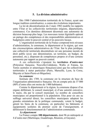 5. La division administrative

       Dès 1980 l’administration territoriale de la France, ayant une
longue tradition centralisatrice, a connu des évolutions importantes.
       La loi de décentralisation du 2 mars 1982 modifie les rapports
entre l’Etat et les collectivités territoriales (régions, départements,
communes). Ces dernières détiennent désormais une autonomie de
décision beaucoup plus large. Les nouveaux textes législatifs opèrent
un partage des compétences et des responsabilités administratives et
budgétaires entre le pouvoir central et les pouvoirs locaux.
       L’organisation territoriale de la France comprend trois niveaux
d’administration, la commune, le département et la région, qui sont
des circonscriptions administratives de l’Etat. Sur le plan juridique,
une collectivité territoriale décentralisée est une personne morale de
droit public (avec une dénomination, un territoire, un budget, du
personnel, etc.), disposant de compétences propres et d’une certaine
autonomie par rapport au pouvoir central.
       A ces collectivités s’ajoutent les territoires d’outre-mer
(Polynésie française, Nouvelle-Calédonie, Wallis et Futuna, les
Terres australes et antarctiques françaises) ainsi que les collectivités
territoriales à statut particulier (Paris, Marseille, Lyon, la Corse,
Mayotte et Saint-Pierre-et-Miquelon).
       La commune
       Instituée dès 1789, la commune est la structure de base de
l’organisation administrative française. On en compte près de 37 000
(80% d’entre elles ont moins de 1 000 habitants).
       Comme le département et la région, la commune dispose d’un
organe délibérant, le conseil municipal, et d’une autorité exécutive,
le maire, élu par le conseil municipal. Le nombre de conseillers
municipaux est proportionnel à la population. Elus pour six ans au
suffrage universel direct, les conseillers municipaux adoptent les
grandes orientations de la politique communale, votent le budget,
gèrent les biens de la commune, en particulier les bâtiments et
équipements scolaires du premier cycle de l’enseignement, et
définissent le fonctionnement de l’administration communale.
        Le département
       La France compte 100 départements, dont 96 en métropole et
4 d’outre-mer (Martinique, Guadeloupe, Réunion, et Guyane).


                                  15
 