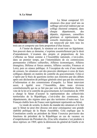 b. Le Sénat

                                             Le Sénat comprend 321
                                      sénateurs élus pour neuf ans au
                                      suffrage universel indirect par un
                                      collège électoral composé, dans
                                      chaque      département,       des
                                      députés, régionaux, conseillers
                                      généraux et représentants des
                                      conseils municipaux. Le Sénat
                                      est renouvelé par tiers tous les
trois ans et comporte une forte proportion d’élus locaux.
       A l’instar du député, le sénateur est avant tout un législateur.
Son pouvoir dans ce domaine, s’exprime essentiellement par le droit
d’amendement. L’examen des projets et propositions de lois
s’effectue au Sénat comme à l’Assemblée nationale, c’est-à-dire,
dans un premier temps, par l’intermédiaire de six commissions
permanentes (Affaires culturelles, Affaires économiques, Affaires
étrangères, Défense et forces armées, Affaires sociales, Finances et
Lois), puis en séance publique. A l’exception du vote d’une motion
de censure, les sénateurs ont des pouvoirs identiques à ceux de leurs
collègues députés en matière de contrôle du gouvernement. Celui-ci
s’opère par le biais de questions écrites aux ministres par des débats
après une déclaration de politique générale ainsi que par des missions
d’information et des commissions d’enquête. Le Sénat intervient
aussi, à égalité avec l’Assemblée, dans toute révision
constitutionnelle qui ne se fait pas par voie de référendum. Outre le
vote de la loi et le contrôle du gouvernement, la Constitution de 1958
a chargé le Sénat d’assurer la représentation des collectivités
territoriales de la République, c’est-à-dire des communes, des
départements, des régions ainsi que des territoires d’outre-mer. Les
Français établis hors de France sont également représentés au Sénat.
       Le mode de scrutin, la durée du mandat des sénateurs et le fait
que le Sénat ne peut être dissous ont pour conséquence une grande
stabilité politique de la Haute Assemblée. Cela explique que la
Constitution confie au président du Sénat l’exercice provisoire des
fonctions de président de la République en cas de vacance ou
d’empêchement du Président élu. (Une telle situation s’est produite à
deux reprises: en 1969, après la démission du général de Gaulle et en

                                  160
 
