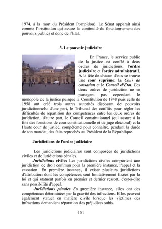 1974, à la mort du Président Pompidou). Le Sénat apparaît ainsi
comme l’institution qui assure la continuité du fonctionnement des
pouvoirs publics et donc de l’Etat.


                      3. Le pouvoir judiciaire

                                        En France, le service public
                                  de la justice est confié à deux
                                  ordres de juridictions: l'ordre
                                  judiciaire et l'ordre administratif.
                                  A la tête de chacun d'eux se trouve
                                  une cour suprême: la Cour de
                                  cassation et le Conseil d'Etat. Ces
                                  deux ordres de juridiction ne se
                                  partagent     pas    cependant      le
monopole de la justice puisque la Constitution de 1848 puis celle de
1958 ont créé trois autres autorités disposant de pouvoirs
juridictionnels: d'une part, le Tribunal des conflits pour régler les
difficultés de répartition des compétences entre les deux ordres de
juridiction, d'autre part, le Conseil constitutionnel (qui assure à la
fois des fonctions de cour constitutionnelle et de juge électoral) et la
Haute cour de justice, compétente pour connaître, pendant la durée
de son mandat, des faits reprochés au Président de la République.

      Juridictions de l'ordre judiciaire

         Les juridictions judiciaires sont composées de juridictions
civiles et de juridictions pénales.
        Juridictions civiles Les juridictions civiles comportent une
juridiction de droit commun pour la première instance, l'appel et la
cassation. En première instance, il existe plusieurs juridictions
d'attribution dont les compétences sont limitativement fixées par la
loi et qui statuent parfois en premier et dernier ressort, c'est-à-dire
sans possibilité d'appel.
         Juridictions pénales En première instance, elles ont des
compétences déterminées par la gravité des infractions. Elles peuvent
également statuer en matière civile lorsque les victimes des
infractions demandent réparation des préjudices subis.

                                  161
 