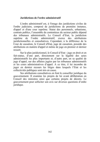 Juridictions de l'ordre administratif

        L'ordre administratif est, à l'image des juridictions civiles de
l'ordre judiciaire, composé de juridictions de première instance,
d'appel et d'une cour suprême. Statut des personnels, urbanisme,
contrats publics, l’ensemble du contentieux du secteur public dépend
des tribunaux administratifs. Le Conseil d’Etat, la juridiction
suprême de l’ordre administratif, exerce des attributions
juridictionnelles et consultatives. Cependant, à la différence de la
Cour de cassation, le Conseil d'Etat, juge de cassation, possède des
attributions en matière d'appel et même de juge en premier et dernier
ressort.
        Sur le plan juridictionnel, le Conseil d’Etat - juge en droit et en
fait-statue, d’une part, directement sur la légalité des actes
administratifs les plus importants et, d’autre part, en sa qualité de
juge d’appel, sur des affaires jugées par les tribunaux administratifs
et les cours administratives d’appel. A ce titre, il lui incombe de
juger en dernier recours les litiges dans lesquels l’Etat et les
collectivités publiques sont mis en cause.
        Ses attributions consultatives en font le conseiller juridique du
gouvernement. Il examine les projets de loi avant délibération en
Conseil des ministres ainsi que certains projets de décrets. Le
gouvernement peut solliciter son avis sur diverses questions d’ordre
juridique.




                                   162
 