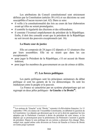 Les attributions du Conseil constitutionnel sont strictement
 définies par la Constitution (articles 58 à 61) et ses décisions ne sont
 susceptibles d’aucun recours (art. 62). Dans ce sens:
• il veille à la constitutionnalité des lois au cours de leur élaboration
  avant qu’elles ne soient promulguées;
• il contrôle la régularité des élections et des référendums;
• il constate l’éventuel empêchement du président de la République.
  Enfin, il doit être consulté avant que le président de la République
  ne soit investi des pouvoirs exceptionnels (art. 16).

         La Haute cour de justice

       Elle est composée de 24 juges (12 députés et 12 sénateurs élus
 par leurs assemblées. Elle ne se réunit que dans les cas
 exceptionnels:
• pour juger le Président de la République, s’il est accusé de Haute
  trahison;
• pour juger les membres du gouvernement en cas de crimes et délits.


                           17. Les forces politiques

        Les partis politiques sont les principaux animateurs du débat
 politique et sont les garants de la vie démocratique. Ils sont les
 médiateurs entre le peuple et le pouvoir.
        La France se caractérise par un système pluripartisme qui est
 regroupé en deux pôles politiques - la Gauche et la Droite86.




 86
    Les notions de “Gauche” et de “Droite ” remonte à la Révolution française. Le 11
 septembre 1789, à la séance de l’Assemblée Constituante, on débattait la question de
 la Constitution. Les députés qui désiraient que le roi ait le droit de supprimer les lois
 adoptées par le Parlement s’assirent à droite du président de cette séance, et les
 députés qui se prononçaient pour la prééminence du Parlement s’assirent à gauche
 du président. Depuis le sens politique de ces notions a plusieurs fois changé. Mais,
 malgré tout, quand même cette diversion en Forces de Gauche et Forces de Droite
 est restée jusqu’à présent

                                           164
 