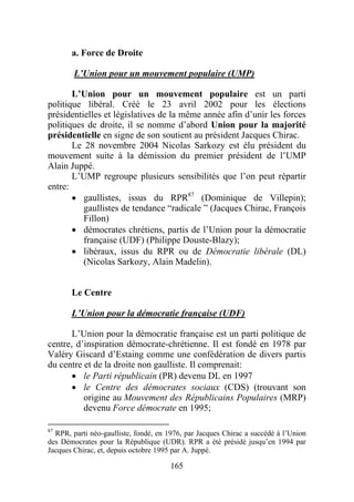 a. Force de Droite

        L’Union pour un mouvement populaire (UMP)

       L’Union pour un mouvement populaire est un parti
politique libéral. Créé le 23 avril 2002 pour les élections
présidentielles et législatives de la même année afin d’unir les forces
politiques de droite, il se nomme d’abord Union pour la majorité
présidentielle en signe de son soutient au président Jacques Chirac.
       Le 28 novembre 2004 Nicolas Sarkozy est élu président du
mouvement suite à la démission du premier président de l’UMP
Alain Juppé.
       L’UMP regroupe plusieurs sensibilités que l’on peut répartir
entre:
       • gaullistes, issus du RPR87 (Dominique de Villepin);
          gaullistes de tendance “radicale ” (Jacques Chirac, François
          Fillon)
       • démocrates chrétiens, partis de l’Union pour la démocratie
          française (UDF) (Philippe Douste-Blazy);
       • libéraux, issus du RPR ou de Démocratie libérale (DL)
          (Nicolas Sarkozy, Alain Madelin).


       Le Centre

       L’Union pour la démocratie française (UDF)

       L’Union pour la démocratie française est un parti politique de
centre, d’inspiration démocrate-chrétienne. Il est fondé en 1978 par
Valéry Giscard d’Estaing comme une confédération de divers partis
du centre et de la droite non gaulliste. Il comprenait:
       • le Parti républicain (PR) devenu DL en 1997
       • le Centre des démocrates sociaux (CDS) (trouvant son
          origine au Mouvement des Républicains Populaires (MRP)
          devenu Force démocrate en 1995;

87
   RPR, parti néo-gaulliste, fondé, en 1976, par Jacques Chirac a succédé à l’Union
des Démocrates pour la République (UDR). RPR a été présidé jusqu’en 1994 par
Jacques Chirac, et, depuis octobre 1995 par A. Juppé.

                                       165
 