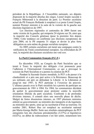 président de la République. A l’Assemblée nationale, ses députés
disposent de la majorité absolue des sièges. Lionel Jospin succède à
François Mitterrand à la direction du parti. Le Premier secrétaire
actuel du PS François Hollande à remplacé à ce poste Lionel Jospin,
nommé Premier ministre à la suite de la victoire de la gauche aux
élections législatives de 1997.
        Les élections régionales et cantonales de 2004 furent une
 nette victoire de la gauche, qui remporta 24 régions sur 26, ainsi que
 la majorité des Conseils généraux (pour la première fois depuis
 1946). Cette tendance est confirmée aux élections européennes de
 juin 2004, où le PS emporta 31 sièges et devint la plus forte
 délégation au sein même du groupe socialiste européen.
        En 2005 certains socialistes ont mené une campagne contre la
 ratification du Traité constitutionnel européen. Au référendum du 29
 mai, la majorité des électeurs socialistes ont voté non.

      Le Parti Communiste français (P.C.F.)

       En décembre 1920, au Congrès du Parti Socialiste que se
tenait à Tours la majorité des délégués s’est prononcée pour
l’adhésion à l’International Communiste, ce qui a provoqué la
scission du Parti Socialiste et a permis la création du PCF.
       Pendant la Seconde Guerre mondiale, le PCF a du passer à la
clandestinité et a pris une part active à la Résistance. Beaucoup de
ses militants ont péri en défendant la Liberté. A la Libération et
jusqu’en mai 1947, le PCF participe à l’exercice du pouvoir.
L’alliance passée avec le Parti socialiste lui a permis de participer au
gouvernement de 1981 à 1984. En 1984, les communistes décident
de quitter le gouvernement pour protester contre la nouvelle
orientation libérale du parti socialiste. Confronté à de profondes
divisions internes, il connaît alors une nouvelle phase de déclin.
Malgré de fortes dissensions internes, en 1997 plusieurs ministres
entrent au gouvernement: au ministère des transports et du logement,
au ministère des sports, ainsi qu’au secrétariat d’Etat au tourisme. En
octobre 2001, Robert Hue est remplacé au secrétariat national
par Marie-George Buffet. Suite aux résultats catastrophiques du PCF
enregistrés lors des élections présidentielles (3,37%) et législatives
(4,82%), un début de redressement s’est fait sentir, notamment lors


                                  168
 