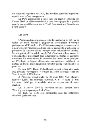 des élections régionales en 2004, des élections partielles organisées
depuis, ainsi qu’aux européennes.
       Le Parti communiste a joué, lors du premier semestre de
l’année 2005, un rôle de coordination dans la campagne de la gauche
pour le non au référendum sur le Traité établissant une Constitution
pour l’Europe.


      Les Verts

       C’est un parti politique écologiste de gauche. Né en 1984 de la
fusion du Parti écologiste (auparavant Mouvement d’écologie
politique ou MEP) et de la Confédération écologiste, ce mouvement
a pour objectif l’élaboration d’une société écologiste, c’est-à-dire la
protection de la nature contre toute pollution industrielle et urbaine.
Mais le principal “cheval de bataille” des Verts est la lutte contre le
nucléaire. Ils se prononcent pour la fermeture de toutes les centrales
nucléaires. En même temps, ils défendent les valeurs et les principes
de l’écologie politique: démocratie, non-violence, solidarité et
partage du travail et des revenues pour lutter contre le chômage et la
pauvreté.
       En juin 1999, Daniel Cohn-Bendit conduit la liste des Verts
aux élections européennes et obtient un score historique chez les
Verts français: 9,72% des voix.
       A l’élection présidentielle du 21 avril 2002 Noël Mamère
recueille 5,25% des suffrages exprimés. C’est le score le plus
important réalisé par un candidat Vert au premier tour de cette
élection.
       Le 16 janvier 2005 le secrétaire national devient Yann
Wehrling, ancien porte-parole des Verts.
       En 2005, les Verts sont représentés dans les différentes
chambres parlementaires.




                                 169
 