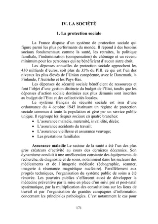 IV. LA SOCIÉTÉ

                      1. La protection sociale

       La France dispose d’un système de protection sociale qui
figure parmi les plus performants du monde. Il répond à des besoins
sociaux fondamentaux comme la santé, les retraites, la politique
familiale, l’indemnisation (compensation) du chômage et un revenu
minimum pour les personnes qui ne bénéficient d’aucun autre droit.
       Les dépenses annuelles de protection sociale approchent les
430 milliards d’euros, soit plus de 35% du PIB, ce qui est l’un des
niveaux les plus élevés de l’Union européenne, avec le Danemark, la
Finlande, l’Autriche et les Pays-Bas.
       Les dépenses de sécurité sociale bénéficient de ressources et
font l’objet d’une gestion distincte du budget de l’Etat, tandis que les
dépenses d’action sociale destinées aux plus démunis sont inscrites
au budget de l’Etat et des collectivités locales.
       Le système français de sécurité sociale est issu d’une
ordonnance du 4 octobre 1945 instituant un régime de protection
sociale commun à toute la population et géré par un service public
unique. Il regroupe les risques sociaux en quatre branches:
       • L’assurance maladie, maternité, invalidité, décès;
       • L’assurance accidents du travail;
       • L’assurance vieillesse et assurance veuvage;
       • Les prestations familiales

       Assurance maladie Le secteur de la santé a été l’un des plus
gros créateurs d’activité au cours des dernières décennies. Son
dynamisme conduit à une amélioration constante des équipements de
recherche, de diagnostic et de soins, notamment dans les secteurs des
médicaments et de l’imagerie médicale (échographie, scanner,
imagerie à résonance magnétique nucléaire). Parallèlement aux
progrès techniques, l’organisation du système public de soins a été
rénovée. Les pouvoirs publics s’efforcent aussi de développer la
médecine préventive par la mise en place d’un suivi pré et post-natal
systématique, par la multiplication des consultations sur les lieux de
travail et par l’organisation de grandes campagnes d’information
concernant les principales pathologies. C’est notamment le cas pour

                                  171
 