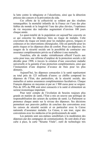 la lutte contre le tabagisme et l’alcoolisme, ainsi que la détection
précoce des cancers et la prévention du sida.
       Ces efforts de la collectivité se soldent par des résultats
remarquables: la mortalité infantile de la France est l’une des plus
faibles du monde et la longévité l’une des plus élevées, l’espérance
de vie moyenne des individus augmentant d’environ 100 jours
chaque année.
       La quasi-totalité de la population est aujourd’hui couverte en
ce qui concerne les dépenses liées au risque de maladie. Cette
couverture du risque est totale pour les maladies graves, longues et
coûteuses et les interventions chirurgicales. Elle est partielle pour les
petits risques et les dépenses dites de confort. Pour ces dépenses, les
usagers de la sécurité sociale ont la possibilité de contracter une
assurance complémentaire privée ou d’adhérer à une mutuelle.
       Toutefois, afin de rendre véritablement effectif l’accès aux
soins pour tous, une réforme d’ampleur de la protection sociale a été
décidée pour 1998, à travers la création d’une couverture maladie
universelle et la garantie d’une protection complémentaire, ainsi que
l’instauration d’une dispense d’avance de frais pour les plus
démunis.
       Aujourd’hui, les dépenses consacrées à la santé représentent
au total près de 123 milliards d’euros: ce chiffre comprend les
dépenses de l’Etat, des particuliers, de la sécurité sociale, des
mutuelles et autres assurances complémentaires facultatives. Chaque
Français dépense en moyenne et par an 1 900 euros pour se soigner.
Près de 10% du PIB sont ainsi consacrés à la santé et alimentent un
secteur économique important.
       Pour tenir compte de l’évolution de besoins toujours plus
grands en matière de santé, l’Etat a mis en oeuvre une politique de
responsabilisation des acteurs du système de santé. Le Parlement se
prononce chaque année sur le niveau des dépenses. Ses décisions
permettent aux pouvoirs publics de conclure des conventions avec
les caisses de sécurité sociale et en particulier avec la Caisse
nationale d’assurance maladie. La Caisse, à son tour, signe des
conventions avec les médecins et les professionnels de santé.
       Les patients sont eux-mêmes sensibilisés à la modération des
dépenses par des campagnes de communication. Ils sont dotés d’une
carte à puce, la carte “Sésame Vitale”, outil de technologie très


                                  172
 