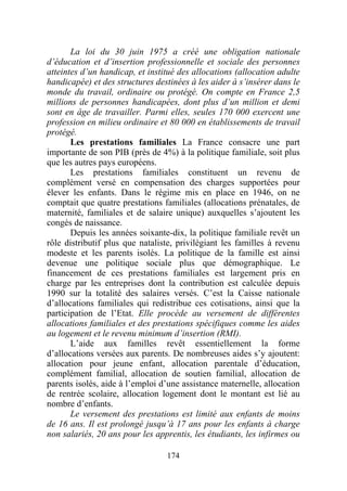 La loi du 30 juin 1975 a créé une obligation nationale
d’éducation et d’insertion professionnelle et sociale des personnes
atteintes d’un handicap, et institué des allocations (allocation adulte
handicapée) et des structures destinées à les aider à s’insérer dans le
monde du travail, ordinaire ou protégé. On compte en France 2,5
millions de personnes handicapées, dont plus d’un million et demi
sont en âge de travailler. Parmi elles, seules 170 000 exercent une
profession en milieu ordinaire et 80 000 en établissements de travail
protégé.
       Les prestations familiales La France consacre une part
importante de son PIB (près de 4%) à la politique familiale, soit plus
que les autres pays européens.
       Les prestations familiales constituent un revenu de
complément versé en compensation des charges supportées pour
élever les enfants. Dans le régime mis en place en 1946, on ne
comptait que quatre prestations familiales (allocations prénatales, de
maternité, familiales et de salaire unique) auxquelles s’ajoutent les
congés de naissance.
       Depuis les années soixante-dix, la politique familiale revêt un
rôle distributif plus que nataliste, privilégiant les familles à revenu
modeste et les parents isolés. La politique de la famille est ainsi
devenue une politique sociale plus que démographique. Le
financement de ces prestations familiales est largement pris en
charge par les entreprises dont la contribution est calculée depuis
1990 sur la totalité des salaires versés. C’est la Caisse nationale
d’allocations familiales qui redistribue ces cotisations, ainsi que la
participation de l’Etat. Elle procède au versement de différentes
allocations familiales et des prestations spécifiques comme les aides
au logement et le revenu minimum d’insertion (RMI).
       L’aide aux familles revêt essentiellement la forme
d’allocations versées aux parents. De nombreuses aides s’y ajoutent:
allocation pour jeune enfant, allocation parentale d’éducation,
complément familial, allocation de soutien familial, allocation de
parents isolés, aide à l’emploi d’une assistance maternelle, allocation
de rentrée scolaire, allocation logement dont le montant est lié au
nombre d’enfants.
       Le versement des prestations est limité aux enfants de moins
de 16 ans. Il est prolongé jusqu’à 17 ans pour les enfants à charge
non salariés, 20 ans pour les apprentis, les étudiants, les infirmes ou

                                 174
 