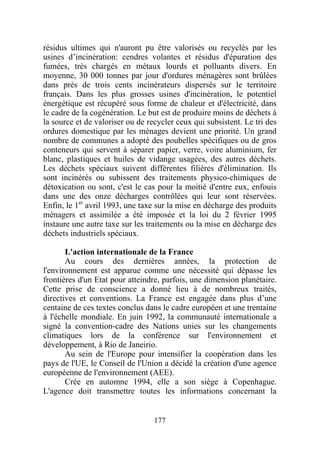 résidus ultimes qui n'auront pu être valorisés ou recyclés par les
usines d’incinération: cendres volantes et résidus d'épuration des
fumées, très chargés en métaux lourds et polluants divers. En
moyenne, 30 000 tonnes par jour d'ordures ménagères sont brûlées
dans près de trois cents incinérateurs dispersés sur le territoire
français. Dans les plus grosses usines d'incinération, le potentiel
énergétique est récupéré sous forme de chaleur et d'électricité, dans
le cadre de la cogénération. Le but est de produire moins de déchets à
la source et de valoriser ou de recycler ceux qui subsistent. Le tri des
ordures domestique par les ménages devient une priorité. Un grand
nombre de communes a adopté des poubelles spécifiques ou de gros
conteneurs qui servent à séparer papier, verre, voire aluminium, fer
blanc, plastiques et huiles de vidange usagées, des autres déchets.
Les déchets spéciaux suivent différentes filières d'élimination. Ils
sont incinérés ou subissent des traitements physico-chimiques de
détoxication ou sont, c'est le cas pour la moitié d'entre eux, enfouis
dans une des onze décharges contrôlées qui leur sont réservées.
Enfin, le 1er avril 1993, une taxe sur la mise en décharge des produits
ménagers et assimilée a été imposée et la loi du 2 février 1995
instaure une autre taxe sur les traitements ou la mise en décharge des
déchets industriels spéciaux.

       L'action internationale de la France
       Au cours des dernières années, la protection de
l'environnement est apparue comme une nécessité qui dépasse les
frontières d'un Etat pour atteindre, parfois, une dimension planétaire.
Cette prise de conscience a donné lieu à de nombreux traités,
directives et conventions. La France est engagée dans plus d’une
centaine de ces textes conclus dans le cadre européen et une trentaine
à l'échelle mondiale. En juin 1992, la communauté internationale a
signé la convention-cadre des Nations unies sur les changements
climatiques lors de la conférence sur l'environnement et
développement, à Rio de Janeirio.
       Au sein de l'Europe pour intensifier la coopération dans les
pays de l'UE, le Conseil de l'Union a décidé la création d'une agence
européenne de l'environnement (AEE).
       Crée en automne 1994, elle a son siège à Copenhague.
L'agence doit transmettre toutes les informations concernant la


                                  177
 