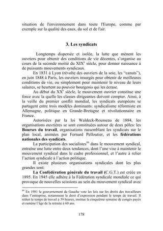situation de l'environnement dans toute l'Europe, comme par
exemple sur la qualité des eaux, du sol et de l'air.


                               3. Les syndicats

         Longtemps dispersée et isolée, la lutte que mènent les
ouvriers pour obtenir des conditions de vie décentes, s’organise au
cours de la seconde moitié du XIXe siècle, pour donner naissance à
de puissants mouvements syndicaux.
       En 1831 à Lyon (révolte des ouvriers de la soie, les “canuts”),
en juin 1848 à Paris, les ouvriers insurgés pour obtenir de meilleures
conditions de vie, ou simplement pour maintenir le niveau de leurs
salaires, se heurtent au pouvoir bourgeois qui les écrase.
       Au début du XXe siècle, le mouvement ouvrier constitue une
force avec la quelle les classes dirigeantes doivent compter. Ainsi, à
la veille du premier conflit mondial, les syndicats européens se
partagent entre trois modèles dominants: syndicalisme réformiste en
Allemagne, politique en Grande-Bretagne et révolutionnaire en
France.
       Autorisées par la loi Waldeck-Rousseau de 1884, les
organisations ouvrières se sont constituées autour de deux pôles: les
Bourses du travail, organisations rassemblant les syndicats sur le
plan local, animées par Fernard Pelloutier, et les fédérations
nationales des syndicats.
       La participation des socialistes89 dans le mouvement syndical,
entraîne une lutte entre deux tendances, dont l’une vise à maintenir le
mouvement syndical dans le cadre professionnel, et l’autre à relier
l’action syndicale à l’action politique.
       Il existe plusieurs organisations syndicales dont les plus
grandes sont:
       La Confédération générale du travail (C.G.T.) est créée en
1895. En 1945 elle adhère à la Fédération syndicale mondiale ce qui
provoque de nouvelles scissions au sein du mouvement syndical avec
89
   En 1981 le gouvernement de Gauche vote les lois sur les droits des travailleurs
dans l’entreprise, notamment le droit d’expression pendant le temps de travail. Il
réduit le temps de travail à 39 heures, institue la cinquième semaine de congés payés
et ramène l’âge de la retraite à 60 ans.


                                        178
 