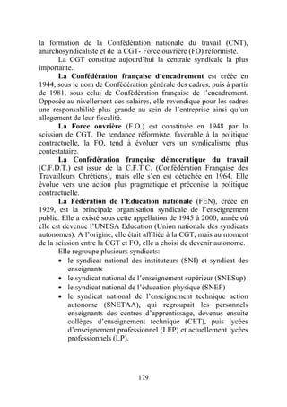 la formation de la Confédération nationale du travail (CNT),
anarchosyndicaliste et de la CGT- Force ouvrière (FO) réformiste.
       La CGT constitue aujourd’hui la centrale syndicale la plus
importante.
       La Confédération française d’encadrement est créée en
1944, sous le nom de Confédération générale des cadres, puis à partir
de 1981, sous celui de Confédération française de l’encadrement.
Opposée au nivellement des salaires, elle revendique pour les cadres
une responsabilité plus grande au sein de l’entreprise ainsi qu’un
allégement de leur fiscalité.
       La Force ouvrière (F.O.) est constituée en 1948 par la
scission de CGT. De tendance réformiste, favorable à la politique
contractuelle, la FO, tend à évoluer vers un syndicalisme plus
contestataire.
       La Confédération française démocratique du travail
(C.F.D.T.) est issue de la C.F.T.C. (Confédération Française des
Travailleurs Chrétiens), mais elle s’en est détachée en 1964. Elle
évolue vers une action plus pragmatique et préconise la politique
contractuelle.
       La Fédération de l’Education nationale (FEN), créée en
1929, est la principale organisation syndicale de l’enseignement
public. Elle a existé sous cette appellation de 1945 à 2000, année où
elle est devenue l’UNESA Education (Union nationale des syndicats
autonomes). A l’origine, elle était affiliée à la CGT, mais au moment
de la scission entre la CGT et FO, elle a choisi de devenir autonome.
       Elle regroupe plusieurs syndicats:
       • le syndicat national des instituteurs (SNI) et syndicat des
           enseignants
       • le syndicat national de l’enseignement supérieur (SNESup)
       • le syndicat national de l’éducation physique (SNEP)
       • le syndicat national de l’enseignement technique action
           autonome (SNETAA), qui regroupait les personnels
           enseignants des centres d’apprentissage, devenus ensuite
           collèges d’enseignement technique (CET), puis lycées
           d’enseignement professionnel (LEP) et actuellement lycées
           professionnels (LP).




                                179
 