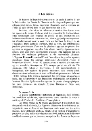 4. Les médias

       En France, la liberté d’expression est un droit. L’article 11 de
la Déclaration des Droits de l’homme et du citoyen dispose que tout
citoyen peut parler, écrire, imprimer librement, sauf à répondre de
l’abus de cette liberté dans les cas déterminés par la loi.
       Journaux, télévisions et radios ne pourraient fonctionner sans
les agences de presse. Celle-ci sont les grossistes de l’information:
elles fournissent aux organes de presse et aux institutions des
informations de toutes natures-textes, photos, graphiques-moyennant
un abandonnement dont le coût varie en fonction du tirage ou de
l’audience. Dans certains journaux, plus de 80% des informations
publiées proviennent d’une ou de plusieurs agences de presse. Les
agences ne rapportent que des faits, d’une manière rigoureusement
neutre, afin que leurs informations puissent être reprises par des
abonnés de tendances politiques et de nationalités diverses.
L’Agence France-Presse (AFP) est l’une des trois grandes agences
mondiales (avec les agences américaine Associated Presse et
britannique Reuter). Avec 150 bureaux dans le monde, elle est seule
agence mondiale francophone. Elle compte parmi ses clients 650
journaux, 400 radios et télévisions, 1 500 administrations et
entreprises, 100 agences de presse nationales. Elle touche ainsi,
directement ou indirectement, trois milliards de personnes et informe
10 000 médias. Elle propose également des chroniques et reportages
radio, des infographies et des prestations multimédias sur Internet et
Intranet. Il existe également des agences de presse photographiques:
les trois premières du monde, Sygma, Gamma et Sipa, sont
françaises.

       La presse écrite
       La presse quotidienne nationale et régionale, non compris
les quotidiens spécialisés, représente une petite centaine de titres et
un tirage de l’ordre de 12 millions d’exemplaires.
       Les titres phares de la presse quotidienne d’information dite
de qualité sont Le Monde, Le Figaro et Libération. Leur influence est
importante non seulement sur l’opinion mais aussi sur les autres
médias. Leur diffusion globale, proche d’un million d’exemplaires
pour près de cinq millions de lecteurs en 1997, est pourtant inférieure
à celle des autres grands journaux européens. Le fleuron de la presse

                                 180
 
