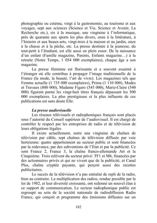 photographie ou cinéma, vingt à la gastronomie, au tourisme et aux
voyages, sept aux sciences (Science et Vie, Science et Avenir, La
Recherche etc.), six à la musique, une vingtaine à l’informatique,
près de quarante aux sports les plus divers, onze à la littérature, à
l’histoire et aux beaux-arts, vingt-trois à la maison et au jardin, onze
à la chasse et à la pêche, etc. La presse destinée à la jeunesse, du
tout-petit à l’étudiant, est elle aussi en plein essor. De la naissance
d’un enfant (Famille magazine, Parents, Enfants magazine…) à la
retraite (Notre Temps, 1 054 000 exemplaires), chaque âge a son
magazine.
       La presse féminine est florissante et a souvent essaimé à
l’étranger où elle contribue à propager l’image traditionnelle de la
France (la mode, la beauté, l’art de vivre). Les magazines tels que
Femme actuelle (1 735 000 exemplaires), Prima (1 110 000), Modes
et Travaux (800 000), Madame Figaro (545 000), Marie-Claire (540
000) figurent parmi les vingt-huit titres français dépassant les 500
000 exemplaires. La plus prestigieuse et la plus influente de ces
publications est sans doute Elle.

       La presse audiovisuelle
       Les réseaux télévisuels et radiophoniques français sont placés
sous l’autorité du Conseil supérieur de l’audiovisuel. Il est chargé de
contrôler le respect par les entreprises de radio et de télévision de
leurs obligations légales.
       Il existe actuellement, outre une vingtaine de chaînes de
télévision par câble, sept chaînes de télévision diffusée par voie
hertzienne: quatre appartiennent au secteur public et sont financées
par la redevance, par des subventions de l’Etat et par la publicité. Ce
sont France 2, France 3, la chaîne franco-allemande Art et la
Cinquième. Trois relèvent du secteur privé: TF1 et M6, financées par
des actionnaires privés et qui ne vivent que de la publicité, et Canal
Plus, chaîne cryptée payante, qui perçoit aussi des recettes
publicitaires.
       Le succès de la télévision n’a pas entraîné de repli de la radio,
bien au contraire. La multiplication des radios, rendue possible par la
loi de 1982, et leur diversité croissante, ont redonné un nouvel élan à
ce support de communication. Le secteur radiophonique public est
regroupé au sein de la société nationale de radiodiffusion Radio
France, qui conçoit et programme des émissions diffusées sur un

                                  182
 
