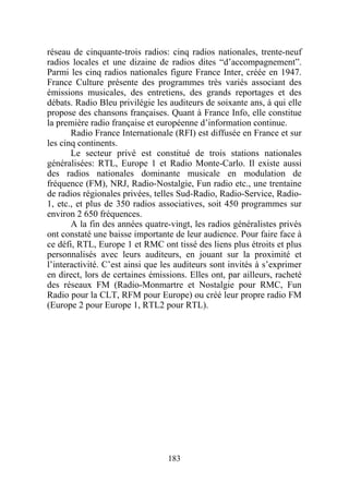 réseau de cinquante-trois radios: cinq radios nationales, trente-neuf
radios locales et une dizaine de radios dites “d’accompagnement”.
Parmi les cinq radios nationales figure France Inter, créée en 1947.
France Culture présente des programmes très variés associant des
émissions musicales, des entretiens, des grands reportages et des
débats. Radio Bleu privilégie les auditeurs de soixante ans, à qui elle
propose des chansons françaises. Quant à France Info, elle constitue
la première radio française et européenne d’information continue.
       Radio France Internationale (RFI) est diffusée en France et sur
les cinq continents.
       Le secteur privé est constitué de trois stations nationales
généralisées: RTL, Europe 1 et Radio Monte-Carlo. Il existe aussi
des radios nationales dominante musicale en modulation de
fréquence (FM), NRJ, Radio-Nostalgie, Fun radio etc., une trentaine
de radios régionales privées, telles Sud-Radio, Radio-Service, Radio-
1, etc., et plus de 350 radios associatives, soit 450 programmes sur
environ 2 650 fréquences.
       A la fin des années quatre-vingt, les radios généralistes privés
ont constaté une baisse importante de leur audience. Pour faire face à
ce défi, RTL, Europe 1 et RMC ont tissé des liens plus étroits et plus
personnalisés avec leurs auditeurs, en jouant sur la proximité et
l’interactivité. C’est ainsi que les auditeurs sont invités à s’exprimer
en direct, lors de certaines émissions. Elles ont, par ailleurs, racheté
des réseaux FM (Radio-Monmartre et Nostalgie pour RMC, Fun
Radio pour la CLT, RFM pour Europe) ou créé leur propre radio FM
(Europe 2 pour Europe 1, RTL2 pour RTL).




                                  183
 