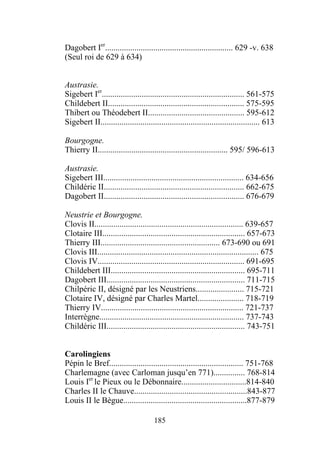 Dagobert Ier............................................................. 629 -v. 638
(Seul roi de 629 à 634)


Austrasie.
Sigebert Ier.................................................................... 561-575
Childebert II................................................................. 575-595
Thibert ou Théodebert II.............................................. 595-612
Sigebert II............................................................................ 613

Bourgogne.
Thierry II.............................................................. 595/ 596-613

Austrasie.
Sigebert III................................................................... 634-656
Childéric II................................................................... 662-675
Dagobert II................................................................... 676-679

Neustrie et Bourgogne.
Clovis II....................................................................... 639-657
Clotaire III.................................................................... 657-673
Thierry III......................................................... 673-690 ou 691
Clovis III............................................................................. 675
Clovis IV...................................................................... 691-695
Childebert III................................................................ 695-711
Dagobert III.................................................................. 711-715
Chilpéric II, désigné par les Neustriens....................... 715-721
Clotaire IV, désigné par Charles Martel...................... 718-719
Thierry IV.................................................................... 721-737
Interrègne..................................................................... 737-743
Childéric III.................................................................. 743-751


Carolingiens
Pépin le Bref................................................................ 751-768
Charlemagne (avec Carloman jusqu’en 771)............... 768-814
Louis Ier le Pieux ou le Débonnaire...............................814-840
Charles II le Chauve......................................................843-877
Louis II le Bègue...........................................................877-879

                                      185
 