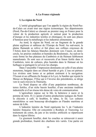 6. La France régionale

      I. La région du Nord

       L’entité géographique que l’on appelle la région du Nord-Pas-
de-Calais est avant tout une région économique. Ses départements
(Nord, Pas-de-Calais) se classent au premier rang en France pour la
valeur de la production agricole et surtout pour la production
d’énergie et les industries textiles et chimiques; ils sont aux places
d’honneur pour la métallurgie et les industries alimentaires.
       Au nord, la région du Nord, est un fragment de la grande
plaine argileuse et sableuse de l’Europe du Nord. Au sud-ouest, la
plaine flamande se relève et fait place aux collines crayeuses de
l’Artois dont les falaises blanches dominent vers l’ouest, en demi-
cercle, les prairies ondulées et humides du Boulonnais. Au sud-est la
craie forme les bas plateaux du Cambrésis et du Hainaut faiblement
mamelonnés. Ils sont secs et recouverts d’un limon fertile dans le
Cambrésis, terre de cultures, plus humides dans le Hainaut où les
herbages se partagent le sol avec les champs.
       Dans l’ensemble l’impression dominante est celle d’une plaine
monotone, baignée dans un climat humide et gris. L’eau est partout.
Les rivières sont lentes et se prêtent aisément à la navigation:
l’Escaut et ses affluents (la Scarpe et la Lys), la Sambre qui rejoint la
Meuse en Belgique, l’Oise qui à l’inverse des précédentes, se dirige
vers le sud à travers la Thiérache.
       Le Nord dispose en effet d’une population nombreuse, de
terres fertiles, d’un riche bassin houiller, d’une ancienne tradition
industrielle et d’un réseau très dense de voies de communication.
       L’agriculture repose sur le blé, la betterave à sucre et la
pomme de terre. Il s’y ajoute d’autres productions typiques du Nord:
la chicorée à café, le houblon, le tabac, le lin. Les cultures
maraîchères se sont beaucoup développées en Flandre maritime et
autour de Lille.
       L’industrie lainière du Nord représente les ¾ de l’industrie
lainière française. Elle est concentrée à Roubaix et Tourcoing. Le
traitement du coton, du jute et les textiles artificiels se répartissent
dans la région lilloise.
       Le gisement houiller, dont les couches se retrouvent à assez
grande profondeur, fournit des charbons très variés. Une partie est

                                   18
 